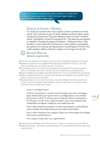 159
MÓDULO IV - LIDANDO COM A INJUSTIÇA DA SOCIEDADE
Envolver os participantes na geração de valores e diretrizes é um ponto crítico
na criação do espaço seguro para o Círculo. O processo engaja o grupo na
responsabilidade de manter o espaço seguro.
GERAÇÃO DE VALORES E DIRETRIZES
Se o círculo já se encontrou antes, reveja e exponha os valores e as diretrizes do círculo
anterior. Se for o primeiro encontro do círculo, estabeleça uma base de valores, usando
uma das técnicas descritas em “Dicas para Estabelecer Valores no Círculo” no ﬁnal do
capítulo “Aprendendo o Círculo de Construção de Paz.” Nós oferecemos mais sugestões
no “Apêndice 3: Exemplos de perguntas Norteadoras” e “Explorando Valores.” Após
estabelecer os valores, desenvolva as diretrizes para o círculo, pedindo aos participantes
que expressem um acordo que seja importante para a sua participação no Círculo. Passe
o objeto da palavra. Registre as diretrizes e coloque-as em um lugar à vista de todos.
ATIVIDADE PRINCIPAL
Apresente as seguintes ideias:
Uma das mais poderosas hierarquias sociais na nossa sociedade diz respeito à cor da pele.
Pessoas com pele mais clara, especialmente aqueles considerados “brancos”, têm mais
poder e privilégios do que aqueles com pele mais escura.
O privilégio branco é um conjunto de vantagens que as pessoas têm porque sua pele é
branca e não porque elas sejam melhores do que outra pessoa que não seja branca.
Alguns privilégios são vantagens que todos deveriam ter, mas que somente certos grupos têm.
Alguns privilégios ocorrem às custas de outras pessoas. Os privilégios de que gozam alguns
grupos causam dano ao outro grupo.
Muitos privilégios são inconscientes, isto é, os que têm privilégio não têm consciência de
ter feito nada para conseguir esses privilégios e pensam neles como normais para todos.
Entretanto, eles não estão lá para todos.
Como é o privilégio branco?
Convide os participantes a usarem o material artístico para criar uma imagem,
ﬁgura tridimensional que expresse como é o privilégio branco. Essa atividade
precisa de por volta de 15 minutos para ser realizada. Chame os participantes
de volta para o círculo. Passe o objeto da palavra e peça aos participantes que
compartilhem suas ﬁguras e expliquem o que signiﬁca para eles.
Passe o objeto da palavra novamente e convide os participantes a compartilharem
outros exemplos de privilégio branco que eles tenham testemunhado.
Passe o objeto da palavra com a pergunta: Quais são as desvantagens do privilégio
branco para as pessoas brancas?
Leia a seguinte citação duas vezes, vagarosamente:
O escritor Louis Rodriguez coloca dessa maneira: “Raça é um assunto que nos mantêm a
todos escravizados – até mesmo as pessoas brancas. É uma escravidão mental em que todos
estamos presos.”
 