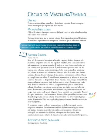 161
MÓDULO IV - LIDANDO COM A INJUSTIÇA DA SOCIEDADE
CÍRCULO DO MASCULINO/FEMININO
OBJETIVO
Explorar os estereótipos masculino e feminino, e a pressão dessas mensagens
sociais na imagem que alguém tem de si mesmo.
MATERIAIS NECESSÁRIOS
Objeto da palavra, itens para o centro, folha de exercício Masculino/Feminino,
uma caneta para cada um.
É sempre importante que se marque o início deste espaço intencional de círculo.
Se a abertura sugerida não for apropriada, é essencial que se ache outra abertura.
ABERTURA SUGERIDA
Fique em pé.
Seus pés devem estar levemente afastados e a parte de fora dos seus pés
paralelos. Enquanto seus pés lhe seguram no chão, leve a sua consciência
até suas pernas e tenha a sensação de esticar-se para cima, em direção ao
céu, começando pelas suas juntas. É perfeitamente possível estar em pé
ereto e estar relaxado ao mesmo tempo. Solte o ar, soltando a tensão de
sua coluna, e assim a sua coluna está liberada para ﬁcar mais alta. Sinta a
sensação de seus braços balançando a partir do encaixe dos ombros. Deixe-
os completamente soltos. À medida que seus ombros se soltam, o pescoço e
a cabeça ﬂutuam e se desprendem deles. Relaxe a boca, língua e mandíbula,
observando que enquanto você faz isso, outras partes do corpo que estão
mais distante também vão relaxar. Traga uma sensação de leveza à sua
cabeça. Visualize a sua cabeça como se fosse um balão com gás hélio na
ponta de uma vara, sua coluna. Mentalmente, faça uma varredura no seu
corpo para sentir onde ainda há peso. Fique atento à sua respiração. Respire
devagar, profunda e continuamente. Sinta o efeito parecido com uma onda
de cada respiração em sua coluna. Seu corpo tem sua própria inteligência
inata. Seja curioso! Siga sua respiração para sentir onde ela deixa seu corpo
abrir e expandir.
O objeto da palavra pode ser suspenso por períodos curtos de tempo,
enquanto estiverem fazendo uma atividade de brainstorming ou outras
atividades. Entretanto, se não for usado como processo primário ou
principal, sua ausência irá debilitar a integridade do círculo. Nós
recomendamos que o objeto da palavra seja usado tanto quanto for possível.
APRESENTE O OBJETO DA PALAVRA
Explique como funciona.
É sempre importante que se marque o início deste espaço intencional de círculo. Se
a abertura sugerida não for apropriada, é essencial que se ache outra abertura.
 