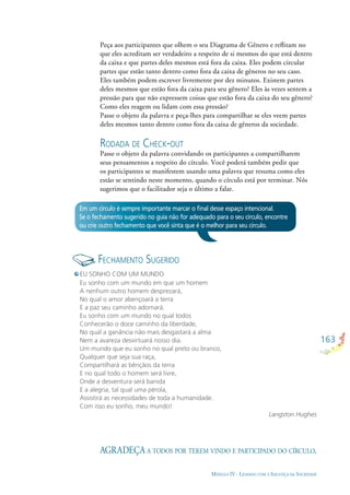 163
MÓDULO IV - LIDANDO COM A INJUSTIÇA DA SOCIEDADE
Em um círculo é sempre importante marcar o ﬁnal desse espaço intencional.
Se o fechamento sugerido no guia não for adequado para o seu círculo, encontre
ou crie outro fechamento que você sinta que é o melhor para seu círculo.
Peça aos participantes que olhem o seu Diagrama de Gênero e reﬂitam no
que eles acreditam ser verdadeiro a respeito de si mesmos do que está dentro
da caixa e que partes deles mesmos está fora da caixa. Eles podem circular
partes que estão tanto dentro como fora da caixa de gêneros no seu caso.
Eles também podem escrever livremente por dez minutos. Existem partes
deles mesmos que estão fora da caixa para seu gênero? Eles às vezes sentem a
pressão para que não expressem coisas que estão fora da caixa do seu gênero?
Como eles reagem ou lidam com essa pressão?
Passe o objeto da palavra e peça-lhes para compartilhar se eles veem partes
deles mesmos tanto dentro como fora da caixa de gêneros da sociedade.
RODADA DE CHECK-OUT
Passe o objeto da palavra convidando os participantes a compartilharem
seus pensamentos a respeito do círculo. Você poderá também pedir que
os participantes se manifestem usando uma palavra que resuma como eles
estão se sentindo neste momento, quando o círculo está por terminar. Nós
sugerimos que o facilitador seja o último a falar.
FECHAMENTO SUGERIDO
AGRADEÇA A TODOS POR TEREM VINDO E PARTICIPADO DO CÍRCULO.
EU SONHO COM UM MUNDO
Eu sonho com um mundo em que um homem
A nenhum outro homem desprezará,
No qual o amor abençoará a terra
E a paz seu caminho adornará.
Eu sonho com um mundo no qual todos
Conhecerão o doce caminho da liberdade,
No qual a ganância não mais desgastará a alma
Nem a avareza desvirtuará nosso dia.
Um mundo que eu sonho no qual preto ou branco,
Qualquer que seja sua raça,
Compartilhará as bênçãos da terra
E no qual todo o homem será livre,
Onde a desventura será banida
E a alegria, tal qual uma pérola,
Assistirá as necessidades de toda a humanidade.
Com isso eu sonho, meu mundo!
Langston Hughes
 