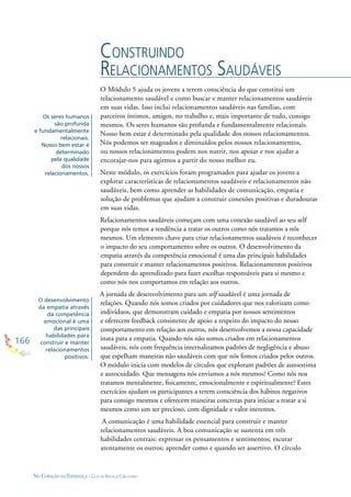 166
NO CORAÇÃO DA ESPERANÇA - GUIA DE PRÁTICAS CIRCULARES
O Módulo 5 ajuda os jovens a terem consciência do que constitui um
relacionamento saudável e como buscar e manter relacionamentos saudáveis
em suas vidas. Isso inclui relacionamentos saudáveis nas famílias, com
parceiros íntimos, amigos, no trabalho e, mais importante de tudo, consigo
mesmos. Os seres humanos são profunda e fundamentalmente relacionais.
Nosso bem estar é determinado pela qualidade dos nossos relacionamentos.
Nós podemos ser magoados e diminuídos pelos nossos relacionamentos,
ou nossos relacionamentos podem nos nutrir, nos apoiar e nos ajudar a
encorajar-nos para agirmos a partir do nosso melhor eu.
Neste módulo, os exercícios foram programados para ajudar os jovens a
explorar características de relacionamentos saudáveis e relacionamentos não
saudáveis, bem como aprender as habilidades de comunicação, empatia e
solução de problemas que ajudam a construir conexões positivas e duradouras
em suas vidas.
Relacionamentos saudáveis começam com uma conexão saudável ao seu self
porque nós temos a tendência a tratar os outros como nós tratamos a nós
mesmos. Um elemento chave para criar relacionamentos saudáveis é reconhecer
o impacto do seu comportamento sobre os outros. O desenvolvimento da
empatia através da competência emocional é uma das principais habilidades
para construir e manter relacionamentos positivos. Relacionamentos positivos
dependem do aprendizado para fazer escolhas responsáveis para si mesmo e
como nós nos comportamos em relação aos outros.
A jornada de desenvolvimento para um self saudável é uma jornada de
relações. Quando nós somos criados por cuidadores que nos valorizam como
indivíduos, que demonstram cuidado e empatia por nossos sentimentos
e oferecem feedback consistente de apoio a respeito do impacto do nosso
comportamento em relação aos outros, nós desenvolvemos a nossa capacidade
inata para a empatia. Quando nós não somos criados em relacionamentos
saudáveis, nós com frequência internalizamos padrões de negligência e abuso
que espelham maneiras não saudáveis com que nós fomos criados pelos outros.
O módulo inicia com modelos de círculos que exploram padrões de autoestima
e autocuidado. Que mensagens nós enviamos a nós mesmos? Como nós nos
tratamos mentalmente, ﬁsicamente, emocionalmente e espiritualmente? Estes
exercícios ajudam os participantes a terem consciência dos hábitos negativos
para consigo mesmos e oferecem maneiras concretas para iniciar a tratar a si
mesmos como um ser precioso, com dignidade e valor inerentes.
A comunicação é uma habilidade essencial para construir e manter
relacionamentos saudáveis. A boa comunicação se sustenta em três
habilidades centrais: expressar os pensamentos e sentimentos; escutar
atentamente os outros; aprender como e quando ser assertivo. O círculo
CONSTRUINDO
RELACIONAMENTOS SAUDÁVEIS
Os seres humanos
são profunda
e fundamentalmente
relacionais.
Nosso bem estar é
determinado
pela qualidade
dos nossos
relacionamentos.
O desenvolvimento
da empatia através
da competência
emocional é uma
das principais
habilidades para
construir e manter
relacionamentos
positivos.
 