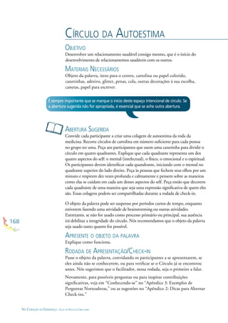 168
NO CORAÇÃO DA ESPERANÇA - GUIA DE PRÁTICAS CIRCULARES
CÍRCULO DA AUTOESTIMA
OBJETIVO
Desenvolver um relacionamento saudável consigo mesmo, que é o início do
desenvolvimento de relacionamentos saudáveis com os outros.
MATERIAIS NECESSÁRIOS
Objeto da palavra, itens para o centro, cartolina ou papel colorido,
canetinhas, adesivo, glitter, penas, cola, outras decorações à sua escolha,
canetas, papel para escrever.
ABERTURA SUGERIDA
Convide cada participante a criar uma colagem de autoestima da roda da
medicina. Recorte círculos de cartolina em número suﬁciente para cada pessoa
no grupo ter uma. Peça aos participantes que usem uma canetinha para dividir o
círculo em quatro quadrantes. Explique que cada quadrante representa um dos
quatro aspectos do self: o mental (intelectual), o físico, o emocional e o espiritual.
Os participantes devem identiﬁcar cada quandrante, iniciando com o mental no
quadrante superior do lado direito. Peça às pessoas que fechem seus olhos por um
minuto e respirem dez vezes profunda e calmamente e pensem sobre as maneiras
como elas se cuidam em cada um desses aspectos do self. Peça então que decorem
cada quadrante de uma maneira que seja uma expressão signiﬁcativa de quem eles
são. Essas colagens podem ser compartilhadas durante a rodada de check-in.
O objeto da palavra pode ser suspenso por períodos curtos de tempo, enquanto
estiverem fazendo uma atividade de brainstorming ou outras atividades.
Entretanto, se não for usado como processo primário ou principal, sua ausência
irá debilitar a integridade do círculo. Nós recomendamos que o objeto da palavra
seja usado tanto quanto for possível.
APRESENTE O OBJETO DA PALAVRA
Explique como funciona.
RODADA DE APRESENTAÇÃO/CHECK-IN
Passe o objeto da palavra, convidando os participantes a se apresentarem, se
eles ainda não se conhecerem, ou para veriﬁcar se o Círculo já se encontrou
antes. Nós sugerimos que o facilitador, nessa rodada, seja o primeiro a falar.
Novamente, para possíveis perguntas ou para inspirar contribuições
signiﬁcativas, veja em “Conhecendo-se” no “Apêndice 3: Exemplos de
Perguntas Norteadoras,” ou as sugestões no “Apêndice 2: Dicas para Alternar
Check-ins.”
É sempre importante que se marque o início deste espaço intencional de círculo. Se
a abertura sugerida não for apropriada, é essencial que se ache outra abertura.
 