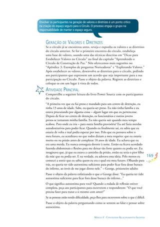 169
MÓDULO V - CONSTRUINDO RELACIONAMENTOS SAUDÁVEIS
Envolver os participantes na geração de valores e diretrizes é um ponto crítico
na criação do espaço seguro para o Círculo. O processo engaja o grupo na
responsabilidade de manter o espaço seguro.
GERAÇÃO DE VALORES E DIRETRIZES
Se o círculo já se encontrou antes, reveja e exponha os valores e as diretrizes
do círculo anterior. Se for o primeiro encontro do círculo, estabeleça
uma base de valores, usando uma das técnicas descritas em “Dicas para
Estabelecer Valores no Círculo” no ﬁnal do capítulo “Aprendendo o
Círculo de Construção de Paz.” Nós oferecemos mais sugestões no
“Apêndice 3: Exemplos de perguntas Norteadoras” e “Explorando Valores.”
Após estabelecer os valores, desenvolva as diretrizes para o círculo, pedindo
aos participantes que expressem um acordo que seja importante para a sua
participação no Círculo. Passe o objeto da palavra. Registre as diretrizes e
coloque-as em um lugar à vista de todos.
ATIVIDADE PRINCIPAL
Compartilhe a seguinte leitura do livro Power Source com os participantes
do círculo.
“A primeira vez que eu fui preso e mandado para um centro de detenção, eu
tinha 13 anos de idade. Sabe, eu queria ser preso. Eu não tinha família e eu
estava procurando por alguma coisa – algum lugar em que eu pertencesse.
Depois de ﬁcar no centro de detenção, os funcionários e outros jovens
presos se tornaram minha família. Eu não queria sair quando meu tempo
acabou. Para onde eu iria – para outra família provisória? Eu até fazia merdas
autodestrutivas para poder ﬁcar. Quando eu ﬁnalmente saí, eu sabia que eu
estaria de volta e mal podia esperar por isso. Pelo que eu pensava sobre o
meu futuro, eu acreditava no que todos diziam a meu respeito: que eu estaria
morto ou na prisão antes de completar 18 anos de idade. Eu achava que eu
era uma merda. Eu nunca conseguia dormir à noite. Então eu ﬁcava acordado
fazendo abdominais e ﬂexões para me deixar tão forte quanto eu podia ser. Eu
imaginava que, já que eu estava a caminho da prisão, então eu seria o pior ﬁlho
da mãe que eu podia ser. E na verdade, eu adorava essa ideia. Pelo menos eu
comecei a sentir que eu sabia quem eu era e qual era meu futuro. Olhando para
trás, eu queria ter tido autoestima suﬁciente para poder ﬁcar fora desse buraco
do inferno, ao invés de me jogar direto nele.” – George, prisioneiro adulto
Passe o objeto da palavra enfatizando o que o George disse: “Eu queria ter tido
autoestima suﬁciente para ﬁcar fora desse buraco do inferno...”
O que signiﬁca autoestima para você? Quando a rodada de reﬂexão estiver
completa, peça aos participantes para escreverem e responderem: “O que você
precisa fazer para tratar a si mesmo com amor?”
Se as pessoas estão tendo diﬁculdade, peça-lhes para escreverem sobre o que é difícil.
Passe o objeto da palavra perguntando como se sentem ao falar e pensar sobre
autoestima.
 