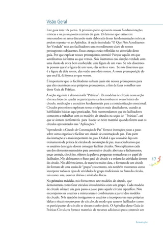 17
INTRODUÇÃO
Este guia tem três partes. A primeira parte apresenta nossas fundamentações
teóricas e os pressupostos centrais do guia. Os leitores que estiverem
interessados em uma discussão mais elaborada dessas fundamentações teóricas
podem reportar-se ao Apêndice. A seção intitulada “O Que Nós Acreditamos
Ser Verdade” traz aos facilitadores um entendimento claro de nossos
pressupostos subjacentes. Essas crenças estão reﬂetidas no conteúdo deste
guia. Por que explicar nossos pressupostos centrais? Porque aquilo em que
acreditamos dá forma ao que vemos. Nós ilustramos essa simples verdade com
uma ilusão de ótica bem conhecida: uma ﬁgura de um vaso. Se nós dissermos
às pessoas que é a ﬁgura de um vaso, elas verão o vaso. Se nós dissermos que
é a ﬁgura de dois rostos, elas verão esses dois rostos. A nossa pressuposição do
que está lá, dá forma ao que vemos.
É importante que os facilitadores saibam quais são nossos pressupostos para
que eles examinem seus próprios pressupostos, a ﬁm de fazer o melhor uso
deste Guia de Práticas.
A seção seguinte é denominada “Práticas”. Os modelos de círculo nessa seção
têm seu foco em ajudar os participantes a desenvolverem o uso básico do
círculo, meditação e exercícios fundamentais para a conscientização emocional.
Círculos posteriores exploram temas e tópicos mais desaﬁadores, usando as
habilidades básicas aqui praticadas. Nós recomendamos que os facilitadores
comecem a trabalhar com os modelos de círculos na seção de “Práticas”, até
que se sintam confortáveis para basear-se neste material quando forem usar os
círculos apresentados nas “Aplicações.”
“Aprendendo o Círculo de Construção de Paz” fornece instruções passo a passo
sobre como organizar e facilitar um círculo de construção de paz. Esta parte
das instruções é a mais importante do guia. O ideal é que o usuário faça um
treinamento da prática de círculos de construção de paz, mas acreditamos que
os usuários deste guia devem conseguir facilitar círculos. Nós explicamos cada
um dos elementos necessários para construir o círculo: aberturas e fechamentos,
peças centrais, check-ins, objetos da palavra, perguntas norteadoras e o papel do
facilitador. Nós delineamos o ﬂuxo geral do círculo e a ordem das atividades dentro
do círculo. Nós diferenciamos, de maneira muito clara, o formato de um círculo
do formato de uma sessão de “grupo”; no entanto, nós também mostramos como
incorporar todos os tipos de atividades de grupo tradicionais no ﬂuxo do círculo,
tais como: arte, escrever diários e atividades físicas.
No primeiro módulo, nós fornecemos sete modelos de círculo, que
demonstram como fazer círculos introdutórios com um grupo. Cada modelo
de círculo oferece um guia passo a passo para aquele círculo especíﬁco. Nós
encorajamos os usuários a misturarem e combinarem a partir dos modelos
de círculo. Nós também instigamos os usuários a incorporarem suas próprias
idéias e rituais no processo do círculo, de modo que tanto o facilitador como
os participantes do círculo se sintam confortáveis. O Apêndice deste Guia de
Práticas Circulares fornece materiais de recursos adicionais para construir um
Visão Geral
 