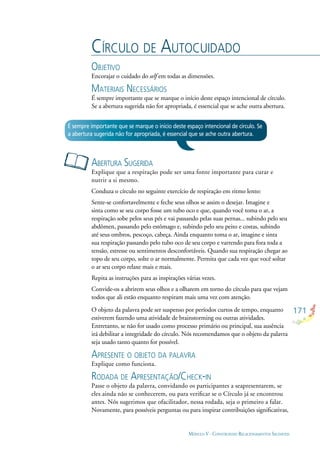 171
MÓDULO V - CONSTRUINDO RELACIONAMENTOS SAUDÁVEIS
CÍRCULO DE AUTOCUIDADO
OBJETIVO
Encorajar o cuidado do self em todas as dimensões.
MATERIAIS NECESSÁRIOS
É sempre importante que se marque o início deste espaço intencional de círculo.
Se a abertura sugerida não for apropriada, é essencial que se ache outra abertura.
ABERTURA SUGERIDA
Explique que a respiração pode ser uma fonte importante para curar e
nutrir a si mesmo.
Conduza o círculo no seguinte exercício de respiração em ritmo lento:
Sente-se confortavelmente e feche seus olhos se assim o desejar. Imagine e
sinta como se seu corpo fosse um tubo oco e que, quando você toma o ar, a
respiração sobe pelos seus pés e vai passando pelas suas pernas... subindo pelo seu
abdômen, passando pelo estômago e, subindo pelo seu peito e costas, subindo
até seus ombros, pescoço, cabeça. Ainda enquanto toma o ar, imagine e sinta
sua respiração passando pelo tubo oco de seu corpo e varrendo para fora toda a
tensão, estresse ou sentimentos desconfortáveis. Quando sua respiração chegar ao
topo de seu corpo, solte o ar normalmente. Permita que cada vez que você soltar
o ar seu corpo relaxe mais e mais.
Repita as instruções para as inspirações várias vezes.
Convide-os a abrirem seus olhos e a olharem em torno do círculo para que vejam
todos que ali estão enquanto respiram mais uma vez com atenção.
O objeto da palavra pode ser suspenso por períodos curtos de tempo, enquanto
estiverem fazendo uma atividade de brainstorming ou outras atividades.
Entretanto, se não for usado como processo primário ou principal, sua ausência
irá debilitar a integridade do círculo. Nós recomendamos que o objeto da palavra
seja usado tanto quanto for possível.
APRESENTE O OBJETO DA PALAVRA
Explique como funciona.
RODADA DE APRESENTAÇÃO/CHECK-IN
Passe o objeto da palavra, convidando os participantes a seapresentarem, se
eles ainda não se conhecerem, ou para veriﬁcar se o Círculo já se encontrou
antes. Nós sugerimos que ofacilitador, nessa rodada, seja o primeiro a falar.
Novamente, para possíveis perguntas ou para inspirar contribuições signiﬁcativas,
É sempre importante que se marque o início deste espaço intencional de círculo. Se
a abertura sugerida não for apropriada, é essencial que se ache outra abertura.
 