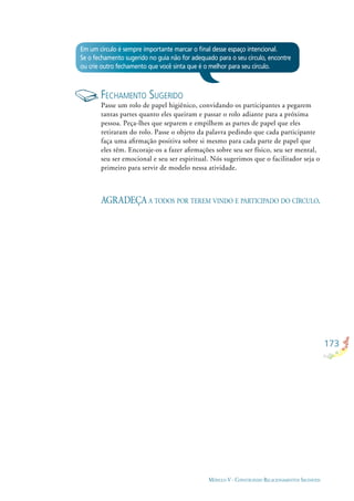 173
MÓDULO V - CONSTRUINDO RELACIONAMENTOS SAUDÁVEIS
Em um círculo é sempre importante marcar o ﬁnal desse espaço intencional.
Se o fechamento sugerido no guia não for adequado para o seu círculo, encontre
ou crie outro fechamento que você sinta que é o melhor para seu círculo.
FECHAMENTO SUGERIDO
Passe um rolo de papel higiênico, convidando os participantes a pegarem
tantas partes quanto eles queiram e passar o rolo adiante para a próxima
pessoa. Peça-lhes que separem e empilhem as partes de papel que eles
retiraram do rolo. Passe o objeto da palavra pedindo que cada participante
faça uma aﬁrmação positiva sobre si mesmo para cada parte de papel que
eles têm. Encoraje-os a fazer aﬁrmações sobre seu ser físico, seu ser mental,
seu ser emocional e seu ser espiritual. Nós sugerimos que o facilitador seja o
primeiro para servir de modelo nessa atividade.
AGRADEÇA A TODOS POR TEREM VINDO E PARTICIPADO DO CÍRCULO.
 