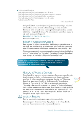 175
MÓDULO V - CONSTRUINDO RELACIONAMENTOS SAUDÁVEIS
Tudo o que eu ﬁzer hoje
Que tudo o que eu ﬁzer hoje seja para a cura do todo.
Que tudo o que eu ﬁzer hoje conserte o nosso mundo em pedaços
Que tudo o que eu ﬁzer hoje traga bênçãos para a terra.
Que tudo o que eu ﬁzer hoje seja para o bem de todos.
Tudo o que eu ﬁzer hoje.
Autor desconhecido
O objeto da palavra pode ser suspenso por períodos curtos de tempo, enquanto
estiverem fazendo uma atividade de brainstorming ou outras atividades.
Entretanto, se não for usado como processo primário ou principal, sua ausência
irá debilitar a integridade do círculo. Nós recomendamos que o objeto da palavra
seja usado tanto quanto for possível.
APRESENTE O OBJETO DA PALAVRA
Explique como funciona.
RODADA DE APRESENTAÇÃO/CHECK-IN
Passe o objeto da palavra, convidando os participantes a se apresentarem, se
eles ainda não se conhecerem, ou para veriﬁcar se o Círculo já se encontrou
antes. Nós sugerimos que o facilitador, nessa rodada, seja o primeiro a falar.
Novamente, para possíveis perguntas ou para inspirar contribuições signiﬁcativas,
veja em “Conhecendo-se” no “Apêndice 3: Exemplos de Perguntas Norteadoras,”
ou as sugestões no “Apêndice 2: Dicas para Alternar Check-ins.”
Envolver os participantes na geração de valores e diretrizes é um ponto crítico
na criação do espaço seguro para o Círculo. O processo engaja o grupo na
responsabilidade de manter o espaço seguro.
GERAÇÃO DE VALORES E DIRETRIZES
Se o círculo já se encontrou antes, reveja e exponha os valores e as diretrizes
do círculo anterior. Se for o primeiro encontro do círculo, estabeleça
uma base de valores, usando uma das técnicas descritas em “Dicas para
Estabelecer Valores no Círculo” no ﬁnal do capítulo “Aprendendo o
Círculo de Construção de Paz.” Nós oferecemos mais sugestões no
“Apêndice 3: Exemplos de perguntas Norteadoras” e “Explorando Valores.”
Após estabelecer os valores, desenvolva as diretrizes para o círculo, pedindo
aos participantes que expressem um acordo que seja importante para a sua
participação no Círculo. Passe o objeto da palavra. Registre as diretrizes e
coloque-as em um lugar à vista de todos.
ATIVIDADE PRINCIPAL
Passe as seguintes instruções para os participantes do círculo:
Pense nos quatro elementos: Terra, Água, Vento ou Ar e Fogo. Escolha
com qual destes elementos você é mais parecido e anote,
 