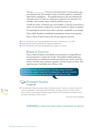 176
NO CORAÇÃO DA ESPERANÇA - GUIA DE PRÁTICAS CIRCULARES
RODADA DE CHECK-OUT
Passe o objeto da palavra convidando os participantes a compartilharem
seus pensamentos a respeito do círculo. Você poderá também pedir que
os participantes se manifestem usando uma palavra que resuma como eles
estão se sentindo neste momento, quando o círculo está por terminar. Nós
sugerimos que o facilitador seja o último a falar.
“Eu sou ___________.” Feito isso, liste pelo menos 12 características que
esse elemento tem. Por exemplo: Vento é invisível, poderoso, indomável,
imprevisível, empolgante... Em seguida descreva o que esse elemento faz.
Liste pelo menos 12 ações ou verbos que se aplicam a este elemento. Por
exemplo, vento acalma, sopra, conforta, poliniza, mexe, etc.
Usando seu nome, o elemento que você escolheu e a lista de características e
ações, crie um poema a respeito de si mesmo baseado no esboço no quadro.
Se os participantes não têm clareza sobre o que fazer, compartilhe o seu exemplo.
Passe o objeto da palavra, convidando os participantes a lerem os seus poemas.
Passe o objeto da palavra para cada uma das seguintes questões:
Como você pode usar essas qualidades para vencer desaﬁos em sua vida?
É possível que essas qualidades lhe tragam problemas?
Como você pode usar essas qualidades para ajudar os outros?
Em um círculo é sempre importante marcar o ﬁnal desse espaço intencional.
Se o fechamento sugerido no guia não for adequado para o seu círculo, encontre
ou crie outro fechamento que você sinta que é o melhor para seu círculo.
FECHAMENTO SUGERIDO
Completude
AGRADEÇA A TODOS POR TEREM VINDO E PARTICIPADO DO CÍRCULO.
“Completude. Todas as coisas estão interrelacionadas. Tudo no universo é parte de
uma só totalidade. Cada coisa está conectada, de alguma forma, a todo o resto.
Assim sendo, só é possível entender alguma coisa se nós pudermos entender como
ela está conectada a todo o resto.”
Lições da Árvore Sagrada
 