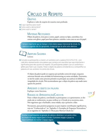 177
MÓDULO V - CONSTRUINDO RELACIONAMENTOS SAUDÁVEIS
CÍRCULO DE RESPEITO
OBJETIVO
Explorar o valor do respeito de maneira mais profunda:
ABERTURA SUGERIDA
Leitura
É sempre importante que se marque o início deste espaço intencional de círculo. Se
a abertura sugerida não for apropriada, é essencial que se ache outra abertura.
O que signiﬁca para você?
Como você o demonstra?
Como você o sente?
Convide os participantes a criarem um acróstico com a palavra R-E-S-P-E-I-T-O , com
cada letra representando uma palavra que começa com essa letra que seja importante e
signiﬁcativa para eles quanto ao respeito. Os participantes podem usar as canetinhas e
glitter para fazer suas criações. Passe o objeto da palavra convidando-os a compartilhar as
palavras em seu acróstico no centro do círculo.
APRESENTE O OBJETO DA PALAVRA
Explique como funciona.
RODADA DE APRESENTAÇÃO/CHECK-IN
Passe o objeto da palavra, convidando os participantes a se apresentarem, se eles
ainda não se conhecerem, ou para veriﬁcar se o Círculo já se encontrou antes.
Nós sugerimos que o facilitador, nessa rodada, seja o primeiro a falar.
Novamente, para possíveis perguntas ou para inspirar contribuições signiﬁcativas,
veja em “Conhecendo-se” no “Apêndice 3: Exemplos de Perguntas Norteadoras,”
ou as sugestões no “Apêndice 2: Dicas para Alternar Check-ins.”
MATERIAIS NECESSÁRIOS
Objeto da palavra, itens para o centro, papel, canetas ou lápis, canetinhas e/ou
canetas com glitter, papel para fazer pôsteres, caixinha e uma cesta ou saco de papel.
Envolver os participantes na geração de valores e diretrizes é um ponto crítico
na criação do espaço seguro para o Círculo. O processo engaja o grupo na
responsabilidade de manter o espaço seguro.
O objeto da palavra pode ser suspenso por períodos curtos de tempo, enquanto
estiverem fazendo uma atividade de brainstorming ou outras atividades. Entretanto,
se não for usado como processo primário ou principal, sua ausência irá debilitar a
integridade do círculo. Nós recomendamos que o objeto da palavra seja usado tanto
quanto for possível.
 