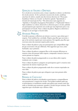 178
NO CORAÇÃO DA ESPERANÇA - GUIA DE PRÁTICAS CIRCULARES
GERAÇÃO DE VALORES E DIRETRIZES
Se o círculo já se encontrou antes, reveja e exponha os valores e as diretrizes
do círculo anterior. Se for o primeiro encontro do círculo, estabeleça
uma base de valores, usando uma das técnicas descritas em “Dicas para
Estabelecer Valores no Círculo” no ﬁnal do capítulo “Aprendendo o
Círculo de Construção de Paz.” Nós oferecemos mais sugestões no
“Apêndice 3: Exemplos de perguntas Norteadoras” e “Explorando Valores.”
Após estabelecer os valores, desenvolva as diretrizes para o círculo, pedindo
aos participantes que expressem um acordo que seja importante para a sua
participação no Círculo. Passe o objeto da palavra. Registre as diretrizes e
coloque-as em um lugar à vista de todos.
ATIVIDADE PRINCIPAL
Convide as pessoas a reﬂetirem um minuto e escrever o que acham que é
respeito. Você também faz a atividade. Depois, peça-lhes que escrevam o
que as faz sentirem respeito por outras pessoas. Em seguida, peça-lhes que
escrevam como elas mostram respeito pelos outros.
Passe o objeto da palavra e peça aos participantes que compartilhem algo
do que escreveram e do que reﬂetiram. Nós sugerimos que você, como
facilitador, seja o primeiro.
Passe o objeto da palavra e pergunte-lhes se eles notaram diferenças na
maneira como eles pensam sobre respeito, comparada à maneira como os
outros pensam no respeito.
Passe o objeto da palavra perguntando se as suas ideias sobre respeito
mudaram com o tempo.
Passe o objeto da palavra e pergunte aos participantes qual é a maneira mais
importante de mostrar respeito por eles.
Passe o objeto da palavra perguntando onde eles se sentem respeitados em
suas vidas.
Passe o objeto da palavra para que coloquem o que mais pensam sobre
respeito.
RODADA DE CHECK-OUT
Passe o objeto da palavra convidando os participantes a compartilharem
seus pensamentos a respeito do círculo. Você poderá também pedir que
os participantes se manifestem usando uma palavra que resuma como eles
estão se sentindo neste momento, quando o círculo está por terminar. Nós
sugerimos que o facilitador seja o último a falar.
Em um círculo é sempre importante marcar o ﬁnal desse espaço intencional.
Se o fechamento sugerido no guia não for adequado para o seu círculo, encontre
ou crie outro fechamento que você sinta que é o melhor para seu círculo.
 