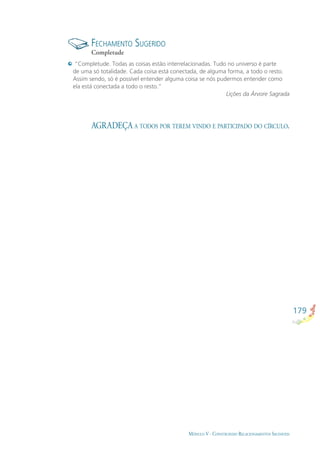 179
MÓDULO V - CONSTRUINDO RELACIONAMENTOS SAUDÁVEIS
FECHAMENTO SUGERIDO
Completude
AGRADEÇA A TODOS POR TEREM VINDO E PARTICIPADO DO CÍRCULO.
“Completude. Todas as coisas estão interrelacionadas. Tudo no universo é parte
de uma só totalidade. Cada coisa está conectada, de alguma forma, a todo o resto.
Assim sendo, só é possível entender alguma coisa se nós pudermos entender como
ela está conectada a todo o resto.”
Lições da Árvore Sagrada
 