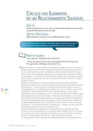180
NO CORAÇÃO DA ESPERANÇA - GUIA DE PRÁTICAS CIRCULARES
CÍRCULO DOS ELEMENTOS
DE UM RELACIONAMENTO SAUDÁVEL
OBJETIVO
Ajudar os participantes a pensar sobre os elementos de relacionamentos que lhes
trazem benefícios positivos em suas vidas
MATERIAIS NECESSÁRIOS
Objeto da palavra, itens para o centro, folhas de papel e canetas..
ABERTURA SUGERIDA
Leia a seguinte “Meditação do Grande Céu”:
(Inicie com alguns minutos de uma meditação focada na respiração.
Prossiga lendo a Meditação do Grande Céu.)
É sempre importante que se marque o início deste espaço intencional de círculo. Se
a abertura sugerida não for apropriada, é essencial que se ache outra abertura.
Depois de você ter se concentrado na respiração por alguns minutos, imagine um
grande céu azul. Experimente visualizar um espaço bem aberto que parece não
ter ﬁm, com nada mais à vista. A vastidão é calma e tranqüila. Não há árvores,
não há casas, não há pessoas. Não se ouve som algum que interrompa o silêncio
do grande céu. Por quilômetros e quilômetros não há nada a não ser o céu azul
aberto. Agora imagine que sua mente seja exatamente como esse céu – amplo,
tranqüilo, calmo.
Às vezes, uma pequena nuvem aparece por cima e ﬂutua pelo grande céu.
Embora você possa vê-la, ela só é um objeto minúsculo se comparada à vastidão
do grande céu. A nuvem percorre o espaço aberto até ﬁcar cada vez menor e
então desaparece. À medida que você medita, pense em si mesmo como sendo
o grande céu. Pensamentos podem surgir repentinamente em sua cabeça –
exatamente como uma pequena nuvem – mas eles não ﬁcam para sempre. Logo
eles desaparecem assim como chegaram. Mas não importa como, o céu calmo e
inﬁnito continua lá. Você pode perceber sons enquanto medita. Sem problemas.
É só mais uma pequena nuvem que logo vai se diluir. Pensamentos, lembranças,
ou grandes idéias podem surgir, mas não são nada de mais Simplesmente diga
a si mesmo: “Ei! Outra nuvenzinha no grande céu,” e volte o seu foco para sua
respiração e para a calma e a paz do grande céu.
De vez em quando, nós perdemos a nossa perspectiva no grande céu. Nós
olhamos para cima esperando ver um espaço calmo e aberto, mas, em vez disso,
nós vemos nuvens de tempestade e escuridão. Isso é só uma ilusão. Acima das
nuvens, o mesmo grande céu está lá – azul, inﬁnito e cheio de luz.
As nuvens podem cobrir o grande céu temporariamente, mas acima de tudo, a
 