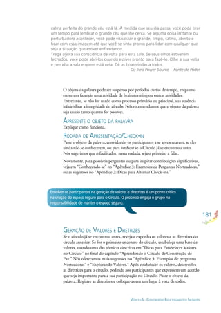 181
MÓDULO V - CONSTRUINDO RELACIONAMENTOS SAUDÁVEIS
Envolver os participantes na geração de valores e diretrizes é um ponto crítico
na criação do espaço seguro para o Círculo. O processo engaja o grupo na
responsabilidade de manter o espaço seguro.
calma perfeita do grande céu está lá. À medida que seu dia passa, você pode tirar
um tempo para lembrar o grande céu que lhe cerca. Se alguma coisa irritante ou
perturbadora acontecer, você pode visualizar o grande, limpo, calmo, aberto e
ﬁcar com essa imagem até que você se sinta pronto para lidar com qualquer que
seja a situação que estiver enfrentando.
Traga agora sua consciência de volta para esta sala. Se seus olhos estiverem
fechados, você pode abri-los quando estiver pronto para fazê-lo. Olhe a sua volta
e perceba a sala e quem está nela. Dê as boas-vindas a todos.
Do livro Power Source - Fonte de Poder
O objeto da palavra pode ser suspenso por períodos curtos de tempo, enquanto
estiverem fazendo uma atividade de brainstorming ou outras atividades.
Entretanto, se não for usado como processo primário ou principal, sua ausência
irá debilitar a integridade do círculo. Nós recomendamos que o objeto da palavra
seja usado tanto quanto for possível.
APRESENTE O OBJETO DA PALAVRA
Explique como funciona.
RODADA DE APRESENTAÇÃO/CHECK-IN
Passe o objeto da palavra, convidando os participantes a se apresentarem, se eles
ainda não se conhecerem, ou para veriﬁcar se o Círculo já se encontrou antes.
Nós sugerimos que o facilitador, nessa rodada, seja o primeiro a falar.
Novamente, para possíveis perguntas ou para inspirar contribuições signiﬁcativas,
veja em “Conhecendo-se” no “Apêndice 3: Exemplos de Perguntas Norteadoras,”
ou as sugestões no “Apêndice 2: Dicas para Alternar Check-ins.”
GERAÇÃO DE VALORES E DIRETRIZES
Se o círculo já se encontrou antes, reveja e exponha os valores e as diretrizes do
círculo anterior. Se for o primeiro encontro do círculo, estabeleça uma base de
valores, usando uma das técnicas descritas em “Dicas para Estabelecer Valores
no Círculo” no ﬁnal do capítulo “Aprendendo o Círculo de Construção de
Paz.” Nós oferecemos mais sugestões no “Apêndice 3: Exemplos de perguntas
Norteadoras” e “Explorando Valores.” Após estabelecer os valores, desenvolva
as diretrizes para o círculo, pedindo aos participantes que expressem um acordo
que seja importante para a sua participação no Círculo. Passe o objeto da
palavra. Registre as diretrizes e coloque-as em um lugar à vista de todos.
 