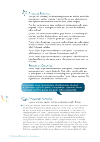 182
NO CORAÇÃO DA ESPERANÇA - GUIA DE PRÁTICAS CIRCULARES
ATIVIDADE PRINCIPAL
Peça que cada pessoa faça um brainstorming durante três minutos, escrevendo
suas respostas à seguinte pergunta: O que você faz nos seus relacionamentos
com as pessoas em sua vida que as deixam felizes, calmas e alegres?
Peça-lhes que novamente façam um brainstorming para responder a essa
pergunta: O que as outras pessoas fazem para você que lhe deixa feliz,
calmo e alegre?
Quando cada um terminou suas listas, peça-lhes que se juntem em pares
para fazer uma lista dos ingredientes importantes em relacionamentos
saudáveis. Coloque as listas num quadro para o grupo inteiro.
Passe o objeto da palavra e pergunte se essa lista é igual para todos os tipos
de relacionamento. Seria diferente entre um homem e uma mulher? Pai e
ﬁlho? Colegas de trabalho?
Passe o objeto da palavra convidando os participantes a descreverem um
relacionamento em suas vidas que eles consideram saudável.
Passe o objeto da palavra convidando os participantes a identiﬁcarem um
ingrediente bom que eles trazem para os relacionamentos importantes em
suas vidas.
RODADA DE CHECK-OUT
Passe o objeto da palavra convidando os participantes a compartilharem
seus pensamentos a respeito do círculo. Você poderá também pedir que
os participantes se manifestem usando uma palavra que resuma como eles
estão se sentindo neste momento, quando o círculo está por terminar. Nós
sugerimos que o facilitador seja o último a falar.
Em um círculo é sempre importante marcar o ﬁnal desse espaço intencional.
Se o fechamento sugerido no guia não for adequado para o seu círculo, encontre
ou crie outro fechamento que você sinta que é o melhor para seu círculo.
FECHAMENTO SUGERIDO
Lidere o grupo na seguinte série de movimentos simples de ioga:
Fique em pé. Seus pés devem estar levemente afastados e a parte de fora dos seus
pés paralelos. Enquanto seus pés lhe seguram no chão, leve a sua consciência
até suas pernas e tenha a sensação de esticar-se para cima, em direção ao céu,
começando pelas suas juntas. É perfeitamente possível estar em pé ereto e estar
relaxado ao mesmo tempo. Solte o ar, soltando a tensão de sua coluna, e assim
a sua coluna está liberada para ﬁcar mais alta. Sinta a sensação de seus braços
balançando do encaixe dos ombros. Deixe-os completamente soltos. À medida
que seus ombros se soltam, o pescoço e a cabeça ﬂutuam e se desprendem deles.
Relaxe a boca, língua e mandíbula, observando que enquanto você faz isso, outras
partes do corpo que estão mais distante também vão relaxar. Traga uma sensação
de leveza à sua cabeça. Visualize a sua cabeça como se fosse um balão com gás
 