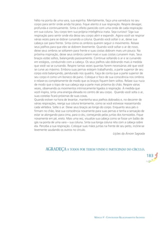 183
MÓDULO V - CONSTRUINDO RELACIONAMENTOS SAUDÁVEIS
AGRADEÇA A TODOS POR TEREM VINDO E PARTICIPADO DO CÍRCULO.
hélio na ponta de uma vara, sua espinha. Mentalmente, faça uma varredura no seu
corpo para sentir onde ainda há peso. Fique atento à sua respiração. Respire devagar,
profunda e continuamente. Sinta o efeito parecido com uma onda de cada respiração
em sua coluna. Seu corpo tem sua própria inteligência inata. Seja curioso! Siga sua
respiração para sentir onde ela deixa seu corpo abrir e expandir. Agora você vai respirar
várias vezes para se dobrar curvando a coluna. Quando você soltar o ar, deixe sua
cabeça cair para frente. Sinta como os ombros querem seguir o movimento. Relaxe
seus joelhos para que eles se dobrem levemente. Quando você soltar o ar de novo,
deixe seus ombros se soltarem para frente e suas costas dobram mais um pouco. Na
próxima inspiração, deixe seus ombros caírem mais e suas costas curvarem mais. Seus
braços estão soltos, balançando passivamente. Continue soltando o ar e se curvando
em estágios, conduzindo com a cabeça. Os seus joelhos vão dobrando mais à medida
que você vai se curvando. Respire tantas vezes quantas forem necessárias até que você
se curve ao máximo. Embora suas pernas estejam trabalhando, a parte superior de seu
corpo está balançando, pendurado nos quadris. Faça de conta que a parte superior de
seu corpo é como um boneco de pano. Coloque o foco de sua consciência nos ombros
e relaxe-os completamente de modo que os braços ﬁquem bem soltos. Relaxe sua nuca
de modo que o topo de sua cabeça seja a parte mais próxima do chão. Respire várias
vezes, observando os movimentos intrinsicamente ligados à respiração. À medida que
você inspira, sinta uma energia elevada no centro de seu corpo. Quando você solta o ar,
suas costelas ﬁcará próximas de suas coxas.
Quando estiver na hora de levantar, mantenha seus joelhos dobrados e, no decorrer de
várias respirações, reerga sua coluna lentamente, como se você estivesse reassentando
cada vértebra. Solte o ar. Deixe seus braços ao longo do corpo. Enquanto seus pés o
ﬁrmam no chão, leve sua consciência novamente para suas pernas e tenha a sensação de
estar se alongando para cima, para o céu, começando pelas juntas dos tornozelos. Fique
novamente em pé, ereto. Mais uma vez, visualize sua cabeça como se fosse um balão de
gás na ponta de uma vara – sua coluna. Sinta sua longa coluna reta com a cabeça sobre
ela. Perceba a sua respiração. Coloque suas mãos juntas na frente de seu peito, incline-se
levemente saudando os outros no círculo.
Lições da Árvore Sagrada
 