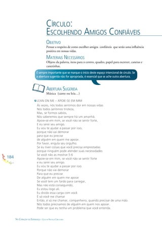 184
NO CORAÇÃO DA ESPERANÇA - GUIA DE PRÁTICAS CIRCULARES
CÍRCULO:
ESCOLHENDO AMIGOS CONFIÁVEIS
OBJETIVO
Pensar a respeito de como escolher amigos conﬁáveis que seráo uma inﬂuência
positiva em nossas vidas.
MATERIAIS NECESSÁRIOS
Objeto da palavra, itens para o centro, quadro, papel para escrever, canetas e
canetinhas.
ABERTURA SUGERIDA
Música (cante ou leia…)
É sempre importante que se marque o início deste espaço intencional de círculo. Se
a abertura sugerida não for apropriada, é essencial que se ache outra abertura.
LEAN ON ME – APOIE-SE EM MIM
Às vezes, nós todos sentimos dor em nossas vidas
Nós todos sentimos tristeza,
Mas, se formos sábios,
Nós saberemos que sempre há um amanhã.
Apoie-se em mim, se você não se sentir forte,
E eu serei seu amigo.
Eu vou te ajudar a passar por isso,
porque não vai demorar
para que eu precise
de alguém em quem me apoiar.
Por favor, engula seu orgulho.
Se eu tiver coisas que você precisa emprestadas
porque ninguém pode atender suas necessidades
Se você não as mostrar.5:6
Apoie-se em mim, se você não se sentir forte
e eu serei seu amigo.
Eu vou te ajudar a passar por isso
Porque não vai demorar
Para que eu precise
De alguém em quem me apoiar
Se você tem um fardo para carregar,
Mas não está conseguindo,
Eu estou logo ali.
Eu divido essa carga com você.
É só você me chamar
Então, é só me chamar, companheiro, quando precisar de uma mão.
Nós todos precisamos de alguém em quem nos apoiar.
Pode ser que eu tenha um problema que você entenda.
 