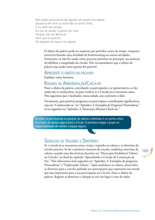185
MÓDULO V - CONSTRUINDO RELACIONAMENTOS SAUDÁVEIS
Nós todos precisamos de alguém em quem nos apoiar.
Apoie-se em mim se você não se sentir forte,
E eu serei seu amigo.
Eu vou te ajudar a passar por isso
Porque não vai demorar
Para que eu precise
De alguém em quem me apoiar
O objeto da palavra pode ser suspenso por períodos curtos de tempo, enquanto
estiverem fazendo uma atividade de brainstorming ou outras atividades.
Entretanto, se não for usado como processo primário ou principal, sua ausência
irá debilitar a integridade do círculo. Nós recomendamos que o objeto da
palavra seja usado tanto quanto for possível.
APRESENTE O OBJETO DA PALAVRA
Explique como funciona.
RODADA DE APRESENTAÇÃO/CHECK-IN
Passe o objeto da palavra, convidando os participantes a se apresentarem, se eles
ainda não se conhecerem, ou para veriﬁcar se o Círculo já se encontrou antes.
Nós sugerimos que o facilitador, nessa rodada, seja o primeiro a falar.
Novamente, para possíveis perguntas ou para inspirar contribuições signiﬁcativas,
veja em “Conhecendo-se” no “Apêndice 3: Exemplos de Perguntas Norteadoras,”
ou as sugestões no “Apêndice 2: Dicas para Alternar Check-ins.”
Envolver os participantes na geração de valores e diretrizes é um ponto crítico
na criação do espaço seguro para o Círculo. O processo engaja o grupo na
responsabilidade de manter o espaço seguro.
GERAÇÃO DE VALORES E DIRETRIZES
Se o círculo já se encontrou antes, reveja e exponha os valores e as diretrizes do
círculo anterior. Se for o primeiro encontro do círculo, estabeleça uma base de
valores, usando uma das técnicas descritas em “Dicas para Estabelecer Valores
no Círculo” no ﬁnal do capítulo “Aprendendo o Círculo de Construção de
Paz.” Nós oferecemos mais sugestões no “Apêndice 3: Exemplos de perguntas
Norteadoras” e “Explorando Valores.” Após estabelecer os valores, desenvolva
as diretrizes para o círculo, pedindo aos participantes que expressem um acordo
que seja importante para a sua participação no Círculo. Passe o objeto da
palavra. Registre as diretrizes e coloque-as em um lugar à vista de todos.
 
