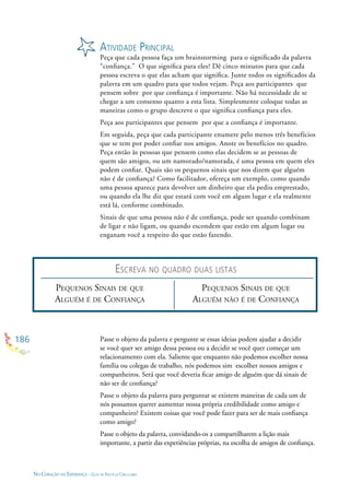 186
NO CORAÇÃO DA ESPERANÇA - GUIA DE PRÁTICAS CIRCULARES
ATIVIDADE PRINCIPAL
Peça que cada pessoa faça um brainstorming para o signiﬁcado da palavra
“conﬁança.” O que signiﬁca para eles? Dê cinco minutos para que cada
pessoa escreva o que elas acham que signiﬁca. Junte todos os signiﬁcados da
palavra em um quadro para que todos vejam. Peça aos participantes que
pensem sobre por que conﬁança é importante. Não há necessidade de se
chegar a um consenso quanto a esta lista. Simplesmente coloque todas as
maneiras como o grupo descreve o que signiﬁca conﬁança para eles.
Peça aos participantes que pensem por que a conﬁança é importante.
Em seguida, peça que cada participante enumere pelo menos três benefícios
que se tem por poder conﬁar nos amigos. Anote os benefícios no quadro.
Peça então às pessoas que pensem como elas decidem se as pessoas de
quem são amigos, ou um namorado/namorada, é uma pessoa em quem eles
podem conﬁar. Quais são os pequenos sinais que nos dizem que alguém
não é de conﬁança? Como facilitador, ofereça um exemplo, como quando
uma pessoa aparece para devolver um dinheiro que ela pediu emprestado,
ou quando ela lhe diz que estará com você em algum lugar e ela realmente
está lá, conforme combinado.
Sinais de que uma pessoa não é de conﬁança, pode ser quando combinam
de ligar e não ligam, ou quando escondem que estão em algum lugar ou
enganam você a respeito do que estão fazendo.
PEQUENOS SINAIS DE QUE
ALGUÉM É DE CONFIANÇA
PEQUENOS SINAIS DE QUE
ALGUÉM NÃO É DE CONFIANÇA
Passe o objeto da palavra e pergunte se essas ideias podem ajudar a decidir
se você quer ser amigo dessa pessoa ou a decidir se você quer começar um
relacionamento com ela. Saliente que enquanto não podemos escolher nossa
família ou colegas de trabalho, nós podemos sim escolher nossos amigos e
companheiros. Será que você deveria ﬁcar amigo de alguém que dá sinais de
não ser de conﬁança?
Passe o objeto da palavra para perguntar se existem maneiras de cada um de
nós possamos querer aumentar nossa própria credibilidade como amigo e
companheiro? Existem coisas que você pode fazer para ser de mais conﬁança
como amigo?
Passe o objeto da palavra, convidando-os a compartilharem a lição mais
importante, a partir das experiências próprias, na escolha de amigos de conﬁança.
ESCREVA NO QUADRO DUAS LISTAS
 