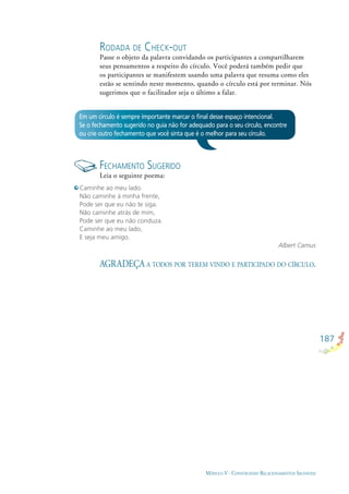 187
MÓDULO V - CONSTRUINDO RELACIONAMENTOS SAUDÁVEIS
Em um círculo é sempre importante marcar o ﬁnal desse espaço intencional.
Se o fechamento sugerido no guia não for adequado para o seu círculo, encontre
ou crie outro fechamento que você sinta que é o melhor para seu círculo.
FECHAMENTO SUGERIDO
Leia o seguinte poema:
Caminhe ao meu lado.
Não caminhe à minha frente,
Pode ser que eu não te siga.
Não caminhe atrás de mim,
Pode ser que eu não conduza.
Caminhe ao meu lado,
E seja meu amigo.
Albert Camus
RODADA DE CHECK-OUT
Passe o objeto da palavra convidando os participantes a compartilharem
seus pensamentos a respeito do círculo. Você poderá também pedir que
os participantes se manifestem usando uma palavra que resuma como eles
estão se sentindo neste momento, quando o círculo está por terminar. Nós
sugerimos que o facilitador seja o último a falar.
AGRADEÇA A TODOS POR TEREM VINDO E PARTICIPADO DO CÍRCULO.
 