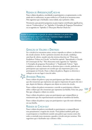 189
MÓDULO V - CONSTRUINDO RELACIONAMENTOS SAUDÁVEIS
RODADA DE APRESENTAÇÃO/CHECK-IN
Passe o objeto da palavra, convidando os participantes a se apresentarem, se eles
ainda não se conhecerem, ou para veriﬁcar se o Círculo já se encontrou antes.
Nós sugerimos que o facilitador, nessa rodada, seja o primeiro a falar.
Novamente, para possíveis perguntas ou para inspirar contribuições signiﬁcativas,
veja em “Conhecendo-se” no “Apêndice 3: Exemplos de Perguntas Norteadoras,”
ou as sugestões no “Apêndice 2: Dicas para Alternar Check-ins.”
Envolver os participantes na geração de valores e diretrizes é um ponto crítico
na criação do espaço seguro para o Círculo. O processo engaja o grupo na
responsabilidade de manter o espaço seguro.
GERAÇÃO DE VALORES E DIRETRIZES
Se o círculo já se encontrou antes, reveja e exponha os valores e as diretrizes
do círculo anterior. Se for o primeiro encontro do círculo, estabeleça
uma base de valores, usando uma das técnicas descritas em “Dicas para
Estabelecer Valores no Círculo” no ﬁnal do capítulo “Aprendendo o Círculo
de Construção de Paz.” Nós oferecemos mais sugestões no “Apêndice
3: Exemplos de perguntas Norteadoras” e “Explorando Valores.” Após
estabelecer os valores, desenvolva as diretrizes para o círculo, pedindo aos
participantes que expressem um acordo que seja importante para a sua
participação no Círculo. Passe o objeto da palavra. Registre as diretrizes e
coloque-as em um lugar à vista de todos.
ATIVIDADE PRINCIPAL
Passe o objeto da palavra e peça aos participantes que falem sobre o objeto
que eles trouxeram que representa um aspecto importante de quem eles são e
que, depois de falarem, coloquem esse objeto no centro do círculo.
Passe o objeto da palavra novamente e convide os participantes a falarem
sobre o objeto que eles trouxeram que representa sua família. Feito isso, peça-
lhes que coloquem o objeto no centro.
Passe o objeto da palavra e peça aos participantes que compartilhem os
sentimentos que eles experimentaram escutando os membros da família.
Passe o objeto da palavra e peça aos participantes o que eles mais valorizam
em sua família.
RODADA DE CHECK-OUT
Passe o objeto da palavra convidando os participantes a compartilharem
seus pensamentos a respeito do círculo. Você poderá também pedir que
os participantes se manifestem usando uma palavra que resuma como eles
estão se sentindo neste momento, quando o círculo está por terminar. Nós
sugerimos que o facilitador seja o último a falar.
 