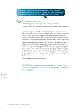 190
NO CORAÇÃO DA ESPERANÇA - GUIA DE PRÁTICAS CIRCULARES
Em um círculo é sempre importante marcar o ﬁnal desse espaço intencional.
Se o fechamento sugerido no guia não for adequado para o seu círculo, encontre
ou crie outro fechamento que você sinta que é o melhor para seu círculo.
FECHAMENTO SUGERIDO
Conduza a seguinte visualização, lenta e intencionalmente:
Convide a todos para respirarem profundamente e a soltar o ar lentamente.
Continue a respirar profunda e lentamente enquanto eu falo. Feche os
olhos se sentir vontade de fazê-lo. Imagine um círculo de nossos ancestrais
– avós, bisavós, trisavós que se preocupam profundamente com você.
Imagine-os olhando para nós com amor e com orgulho... Eles nos cercam,
fazendo um círculo de proteção e amor para nós. Sinta o apoio que nos dão
e a completa aceitação de você do jeito que você é... Veja a luz em seus
olhares para você com amor incondicional... Lembre do membro da
família que você nomeou com a ﬁta. Mais uma vez, expresse sua gratidão
a essa pessoa. Preste atenção de novo na sua respiração. Respire profunda
e vagarosamente mais três vezes... Traga sua atenção de volta a essa sala e
ao nosso espaço, trazendo com você o amor dado pelos nossos ancestrais.
Respire profundamente, sabendo que eles conseguem ver o que há de bom
dentro de você.
Fique em silêncio por alguns minutos.
AGRADEÇA A TODOS POR TEREM VINDO E PARTICIPADO DO CÍRCULO.
LEMBRE OS PARTICIPANTES DE PEGAREM OS OBJETOS QUE TROUXERAM
PARA O CÍRCULO.
 