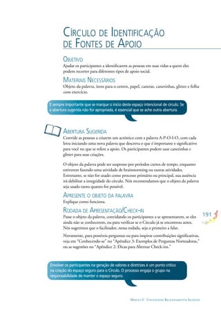 191
MÓDULO V - CONSTRUINDO RELACIONAMENTOS SAUDÁVEIS
CÍRCULO DE IDENTIFICAÇÃO
DE FONTES DE APOIO
OBJETIVO
Ajudar os participantes a identiﬁcarem as pessoas em suas vidas a quem eles
podem recorrer para diferentes tipos de apoio social.
MATERIAIS NECESSÁRIOS
Objeto da palavra, itens para o centro, papel, canetas, canetinhas, glitter e folha
com exercício.
ABERTURA SUGERIDA
Convide as pessoas a criarem um acróstico com a palavra A-P-O-I-O, com cada
letra iniciando uma nova palavra que descreva o que é importante e signiﬁcativo
para você no que se refere a apoio. Os participantes podem usar canetinhas e
glitter para suas criações.
O objeto da palavra pode ser suspenso por períodos curtos de tempo, enquanto
estiverem fazendo uma atividade de brainstorming ou outras atividades.
Entretanto, se não for usado como processo primário ou principal, sua ausência
irá debilitar a integridade do círculo. Nós recomendamos que o objeto da palavra
seja usado tanto quanto for possível.
APRESENTE O OBJETO DA PALAVRA
Explique como funciona.
RODADA DE APRESENTAÇÃO/CHECK-IN
Passe o objeto da palavra, convidando os participantes a se apresentarem, se eles
ainda não se conhecerem, ou para veriﬁcar se o Círculo já se encontrou antes.
Nós sugerimos que o facilitador, nessa rodada, seja o primeiro a falar.
Novamente, para possíveis perguntas ou para inspirar contribuições signiﬁcativas,
veja em “Conhecendo-se” no “Apêndice 3: Exemplos de Perguntas Norteadoras,”
ou as sugestões no “Apêndice 2: Dicas para Alternar Check-ins.”
É sempre importante que se marque o início deste espaço intencional de círculo. Se
a abertura sugerida não for apropriada, é essencial que se ache outra abertura.
Envolver os participantes na geração de valores e diretrizes é um ponto crítico
na criação do espaço seguro para o Círculo. O processo engaja o grupo na
responsabilidade de manter o espaço seguro.
 