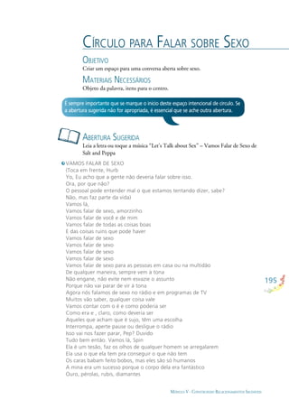 195
MÓDULO V - CONSTRUINDO RELACIONAMENTOS SAUDÁVEIS
CÍRCULO PARA FALAR SOBRE SEXO
OBJETIVO
Criar um espaço para uma conversa aberta sobre sexo.
MATERIAIS NECESSÁRIOS
Objeto da palavra, itens para o centro.
ABERTURA SUGERIDA
Leia a letra ou toque a música “Let’s Talk about Sex” – Vamos Falar de Sexo de
Salt and Peppa
É sempre importante que se marque o início deste espaço intencional de círculo. Se
a abertura sugerida não for apropriada, é essencial que se ache outra abertura.
VAMOS FALAR DE SEXO
(Toca em frente, Hurb
Yo, Eu acho que a gente não deveria falar sobre isso.
Ora, por que não?
O pessoal pode entender mal o que estamos tentando dizer, sabe?
Não, mas faz parte da vida)
Vamos lá,
Vamos falar de sexo, amorzinho
Vamos falar de você e de mim
Vamos falar de todas as coisas boas
E das coisas ruins que pode haver
Vamos falar de sexo
Vamos falar de sexo
Vamos falar de sexo
Vamos falar de sexo
Vamos falar de sexo para as pessoas em casa ou na multidão
De qualquer maneira, sempre vem à tona
Não engane, não evite nem esvazie o assunto
Porque não vai parar de vir à tona
Agora nós falamos de sexo no rádio e em programas de TV
Muitos vão saber, qualquer coisa vale
Vamos contar com o é e como poderia ser
Como era e , claro, como deveria ser
Aqueles que acham que é sujo, têm uma escolha
Interrompa, aperte pause ou desligue o rádio
Isso vai nos fazer parar, Pep? Duvido
Tudo bem então. Vamos lá, Spin
Ela é um tesão, faz os olhos de qualquer homem se arregalarem
Ela usa o que ela tem pra conseguir o que não tem
Os caras babam feito bobos, mas eles são só humanos
A mina era um sucesso porque o corpo dela era fantástico
Ouro, pérolas, rubis, diamantes
 