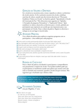 197
MÓDULO V - CONSTRUINDO RELACIONAMENTOS SAUDÁVEIS
GERAÇÃO DE VALORES E DIRETRIZES
Se o círculo já se encontrou antes, reveja e exponha os valores e as diretrizes
do círculo anterior. Se for o primeiro encontro do círculo, estabeleça
uma base de valores, usando uma das técnicas descritas em “Dicas para
Estabelecer Valores no Círculo” no ﬁnal do capítulo “Aprendendo o Círculo
de Construção de Paz.” Nós oferecemos mais sugestões no “Apêndice
3: Exemplos de perguntas Norteadoras” e “Explorando Valores.” Após
estabelecer os valores, desenvolva as diretrizes para o círculo, pedindo aos
participantes que expressem um acordo que seja importante para a sua
participação no Círculo. Passe o objeto da palavra. Registre as diretrizes e
coloque-as em um lugar à vista de todos.
ATIVIDADE PRINCIPAL
Use o objeto da palavra para explorar as seguintes perguntas com os
participantes – uma rodada para cada pergunta:
Como você se sente participando deste círculo para falar sobre sexo?
Que mensagens sobre sexo você acha que há nesta música “Let’s Talk about Sex?”
Você discute sexo com adultos? Se discute, com quem o faz?
A quem você se dirige se você tem perguntas sobre sexo?
Onde você consegue informações sobre sexo?
Qual é a atitude de nossa sociedade a respeito de sexo?
O que você precisa dos adultos quando você tenta entender como o sexo faz parte
de sua vida?
O que você precisa falar em relação a sexo que você não sabe onde ir buscar a
informação?
RODADA DE CHECK-OUT
Passe o objeto da palavra convidando os participantes a compartilharem
seus pensamentos a respeito do círculo. Você poderá também pedir que
os participantes se manifestem usando uma palavra que resuma como eles
estão se sentindo neste momento, quando o círculo está por terminar. Nós
sugerimos que o facilitador seja o último a falar.
Em um círculo é sempre importante marcar o ﬁnal desse espaço intencional.
Se o fechamento sugerido no guia não for adequado para o seu círculo, encontre
ou crie outro fechamento que você sinta que é o melhor para seu círculo.
FECHAMENTO SUGERIDO
ema por Migdalia, 17 anos
Sexo não é um jogo
Eu não sou um brinquedo
Sexo quer dizer que nos importamos
Sexo quer dizer que compartilhamos
Nossos corpos, nossos corações e
Nossa alegria!
 