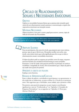 198
NO CORAÇÃO DA ESPERANÇA - GUIA DE PRÁTICAS CIRCULARES
CÍRCULO DE RELACIONAMENTOS
SEXUAIS E NECESSIDADES EMOCIONAIS
OBJETIVO
Explorar as necessidades humanas básicas que as pessoas estão tentando suprir
através de um relacionamento sexual; aumentar a conscientização a respeito das
expectativas emocionais nas interações sexuais.
MATERIAIS NECESSÁRIOS
Objeto da palavra, itens para o centro, papel para escrever, canetas, cópia da
folha de Inventário das Necessidades
ABERTURA SUGERIDA
Peça aos participantes, dias antes do círculo, que preparem para trazer músicas,
poemas, raps em que se fale de sexo. Eles podem escolher um trecho, uma
estrofe, uma música inteira que tenha signiﬁcado para eles no que se refere a
relacionamentos sexuais e necessidades emocionais.
O objeto da palavra pode ser suspenso por períodos curtos de tempo, enquanto
estiverem fazendo uma atividade de brainstorming ou outras atividades.
Entretanto, se não for usado como processo primário ou principal, sua ausência
irá debilitar a integridade do círculo. Nós recomendamos que o objeto da palavra
seja usado tanto quanto for possível.
APRESENTE O OBJETO DA PALAVRA
Explique como funciona.
RODADA DE APRESENTAÇÃO/CHECK-IN
Passe o objeto da palavra, convidando os participantes a se apresentarem, se
eles ainda não se conhecerem, ou para veriﬁcar se o Círculo já se encontrou
antes. Nós sugerimos que o facilitador, nessa rodada, seja o primeiro a falar.
Novamente, para possíveis perguntas ou para inspirar contribuições
signiﬁcativas, veja em “Conhecendo-se” no “Apêndice 3: Exemplos de
Perguntas Norteadoras,” ou as sugestões no “Apêndice 2: Dicas para
Alternar Check-ins.”
É sempre importante que se marque o início deste espaço intencional de círculo. Se
a abertura sugerida não for apropriada, é essencial que se ache outra abertura.
Envolver os participantes na geração de valores e diretrizes é um ponto crítico
na criação do espaço seguro para o Círculo. O processo engaja o grupo na
responsabilidade de manter o espaço seguro.
 
