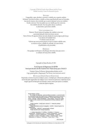 Copyright © 2010 de Carolyn Boyes-Watson and Kay Pranis,
Suffolk University Center For Restorative Justice
VOCÊ PODE:
Compartilhar: copiar, distribuir e transmitir o trabalho com as seguintes condições:
Atribuição: Você deverá atribuir o trabalho na forma especiﬁcada pelo autor ou licenciador.
(mas não de maneira a dar a entender que os autores endossam você ou seu trabalho).
Sem ﬁns comerciais: Você não poderá usar este trabalho para ﬁns comerciais.
Sem trabalhos derivados: Você não poderá alterar, transformar
ou desenvolver a partir deste trabalho.
COM O ENTENDIMENTO DE:
Renúncia: Haverá renúncia de qualquer das condições acima com
a permissão dada pelo titular dos direitos autorais.
Outros Direitos: Os seguintes direitos não serão afetados de maneira alguma pela licença:
• seus direitos de ﬁnalidade lícita;
• os direitos morais do autor;
• direitos que outras pessoas possam ter tanto no próprio trabalho como
na maneira em que o trabalho for utilizado, tais como direitos
de publicidade ou de privacidade.
OBSERVAÇÃO:
Para qualquer reutilização ou distribuição, deverá ﬁcar claro para outros
as condições de licença deste trabalho.
Copyright da Edição Brasileira © 2011
Escola Superior da Magistratura da AJURIS
Associação dos Juízes do Rio Grande do Sul / Projeto Justiça para o Século 21
Tradução: Fátima De Bastiani (fatimatradutora@yahoo.com.br)
Capa, projeto gráﬁco e diagramação: Tati Rivoire (www.tatirivoire.com.br)
MULTIPLICAÇÃO (EDIÇÕES ESPECIAIS PATROCINADAS):
Respeitados os direitos da autora (condições acima), a multiplicação e difusão desta publicação é
incentivada pelos organizadores da tradução. Caso se interesse em patrocinar a impressão de uma
tiragem especial assinada pela sua instituição, contate conosco para ajustar as condições
e cessão dos arquivos originais.
Boyes-Watson, Carolyn
No coração da esperança : guia de práticas circulares : o uso de círculos
de construção da paz para desenvolver a inteligência emocional, promover a
cura e construir relacionamentos saudáveis / Carolyn Boyes-Watson, Kay
Pranis ; tradução : Fátima De Bastiani. – [Porto Alegre : Tribunal de Justiça
do Estado do Rio Grande do Sul, Departamento de Artes Gráficas], c2011.
280 p.
Edição brasileira : Justiça para o século 21 : instituindo práticas
restaurativas.
Responsabilidade social [e divulgação] : AJURIS – Escola Superior da
Magistratura.
Cooperação : UNESCO : representação no Brasil.
Projeto apoiado pelo Criança Esperança.
1. Justiça restaurativa. 2. Conflitos – Facilitador. 3. Criança e
adolescente – Assistência social. 4. Criança e adolescente – Conflitos
– Solução. 5. Criança e adolescente – Criminalidade – Programa
preventivo. 6. Crime – Prevenção. 7. Menor – Conduta social – Justiça
restaurativa. 8. Violência – Prevenção. I. Pranis, Kay. II. Título.
CDU 343.244
Catalogação na fonte elaborada pelo Departamento de Biblioteca e de Jurisprudência do TJRS
 
