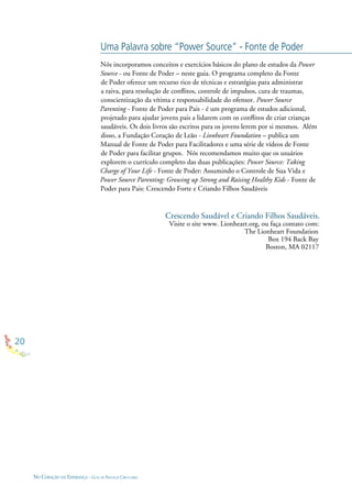 20
NO CORAÇÃO DA ESPERANÇA - GUIA DE PRÁTICAS CIRCULARES
Nós incorporamos conceitos e exercícios básicos do plano de estudos da Power
Source - ou Fonte de Poder – neste guia. O programa completo da Fonte
de Poder oferece um recurso rico de técnicas e estratégias para administrar
a raiva, para resolução de conﬂitos, controle de impulsos, cura de traumas,
conscientização da vítima e responsabilidade do ofensor. Power Source
Parenting - Fonte de Poder para Pais - é um programa de estudos adicional,
projetado para ajudar jovens pais a lidarem com os conﬂitos de criar crianças
saudáveis. Os dois livros são escritos para os jovens lerem por si mesmos. Além
disso, a Fundação Coração de Leão - Lionheart Foundation – publica um
Manual de Fonte de Poder para Facilitadores e uma série de vídeos de Fonte
de Poder para facilitar grupos. Nós recomendamos muito que os usuários
explorem o currículo completo das duas publicações: Power Source: Taking
Charge of Your Life - Fonte de Poder: Assumindo o Controle de Sua Vida e
Power Source Parenting: Growing up Strong and Raising Healthy Kids - Fonte de
Poder para Pais: Crescendo Forte e Criando Filhos Saudáveis
Crescendo Saudável e Criando Filhos Saudáveis.
Visite o site www. Lionheart.org, ou faça contato com:
The Lionheart Foundation
Box 194 Back Bay
Boston, MA 02117
Uma Palavra sobre “Power Source” - Fonte de Poder
 