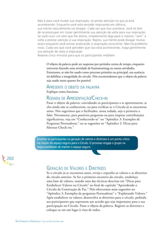 202
NO CORAÇÃO DA ESPERANÇA - GUIA DE PRÁTICAS CIRCULARES
Não é para você mudar sua respiração; só preste atenção no que já está
acontecendo. Enquanto você está sentado respirando em silêncio,
sua mente naturalmente vai divagar. Cada vez que isso acontece, você só tem
de se preocupar em trazer gentilmente sua atenção de volta para sua respiração.
Se você ouvir um som que lhe distrai, simplesmente diga para si mesmo “som” e
volte a prestar atenção à sua respiração. Repito, sua mente pode divagar muitas
vezes enquanto você estiver praticando a respiração consciente. Não há problema
nisso. Cada vez que você perceber que isso está acontecendo, traga gentilmente
sua atenção de volta à respiração.
Reserve cinco minutos para que os participantes meditem.
O objeto da palavra pode ser suspenso por períodos curtos de tempo, enquanto
estiverem fazendo uma atividade de brainstorming ou outras atividades.
Entretanto, se não for usado como processo primário ou principal, sua ausência
irá debilitar a integridade do círculo. Nós recomendamos que o objeto da palavra
seja usado tanto quanto for possível.
APRESENTE O OBJETO DA PALAVRA
Explique como funciona.
RODADA DE APRESENTAÇÃO/CHECK-IN
Passe o objeto da palavra, convidando os participantes a se apresentarem, se
eles ainda não se conhecerem, ou para veriﬁcar se o Círculo já se encontrou
antes. Nós sugerimos que o facilitador, nessa rodada, seja o primeiro a
falar. Novamente, para possíveis perguntas ou para inspirar contribuições
signiﬁcativas, veja em “Conhecendo-se” no “Apêndice 3: Exemplos de
Perguntas Norteadoras,” ou as sugestões no “Apêndice 2: Dicas para
Alternar Check-ins.”
Envolver os participantes na geração de valores e diretrizes é um ponto crítico
na criação do espaço seguro para o Círculo. O processo engaja o grupo na
responsabilidade de manter o espaço seguro.
GERAÇÃO DE VALORES E DIRETRIZES
Se o círculo já se encontrou antes, reveja e exponha os valores e as diretrizes
do círculo anterior. Se for o primeiro encontro do círculo, estabeleça
uma base de valores, usando uma das técnicas descritas em “Dicas para
Estabelecer Valores no Círculo” no ﬁnal do capítulo “Aprendendo o
Círculo de Construção de Paz.” Nós oferecemos mais sugestões no
“Apêndice 3: Exemplos de perguntas Norteadoras” e “Explorando Valores.”
Após estabelecer os valores, desenvolva as diretrizes para o círculo, pedindo
aos participantes que expressem um acordo que seja importante para a sua
participação no Círculo. Passe o objeto da palavra. Registre as diretrizes e
coloque-as em um lugar à vista de todos.
 