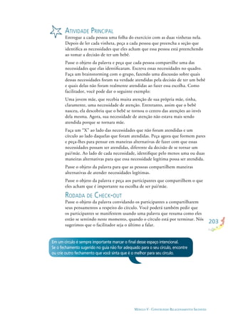 203
MÓDULO V - CONSTRUINDO RELACIONAMENTOS SAUDÁVEIS
ATIVIDADE PRINCIPAL
Entregue a cada pessoa uma folha do exercício com as duas vinhetas nela.
Depois de ler cada vinheta, peça a cada pessoa que preencha a seção que
identiﬁca as necessidades que eles acham que essa pessoa está preenchendo
ao tomar a decisão de ter um bebê.
Passe o objeto da palavra e peça que cada pessoa compartilhe uma das
necessidades que elas identiﬁcaram. Escreva essas necessidades no quadro.
Faça um brainstorming com o grupo, fazendo uma discussão sobre quais
dessas necessidades foram na verdade atendidas pela decisão de ter um bebê
e quais delas não foram realmente atendidas ao fazer essa escolha. Como
facilitador, você pode dar o seguinte exemplo:
Uma jovem mãe, que recebia muita atenção de sua própria mãe, tinha,
claramente, uma necessidade de atenção. Entretanto, assim que o bebê
nasceu, ela descobriu que o bebê se tornou o centro das atenções ao invés
dela mesma. Agora, sua necessidade de atenção não estava mais sendo
atendida porque se tornara mãe.
Faça um “X” ao lado das necessidades que não foram atendidas e um
círculo ao lado daquelas que foram atendidas. Peça agora que formem pares
e peça-lhes para pensar em maneiras alternativas de fazer com que essas
necessidades possam ser atendidas, diferente da decisão de se tornar um
pai/mãe. Ao lado de cada necessidade, identiﬁque pelo menos uma ou duas
maneiras alternativas para que essa necessidade legítima possa ser atendida.
Passe o objeto da palavra para que as pessoas compartilhem maneiras
alternativas de atender necessidades legítimas.
Passe o objeto da palavra e peça aos participantes que compartilhem o que
eles acham que é importante na escolha de ser pai/mãe.
RODADA DE CHECK-OUT
Passe o objeto da palavra convidando os participantes a compartilharem
seus pensamentos a respeito do círculo. Você poderá também pedir que
os participantes se manifestem usando uma palavra que resuma como eles
estão se sentindo neste momento, quando o círculo está por terminar. Nós
sugerimos que o facilitador seja o último a falar.
Em um círculo é sempre importante marcar o ﬁnal desse espaço intencional.
Se o fechamento sugerido no guia não for adequado para o seu círculo, encontre
ou crie outro fechamento que você sinta que é o melhor para seu círculo.
 