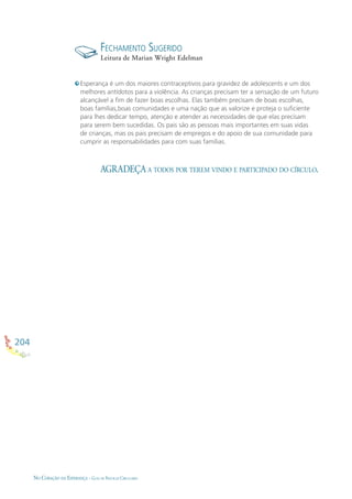 204
NO CORAÇÃO DA ESPERANÇA - GUIA DE PRÁTICAS CIRCULARES
AGRADEÇA A TODOS POR TEREM VINDO E PARTICIPADO DO CÍRCULO.
Esperança é um dos maiores contraceptivos para gravidez de adolescents e um dos
melhores antídotos para a violência. As crianças precisam ter a sensação de um futuro
alcançável a ﬁm de fazer boas escolhas. Elas também precisam de boas escolhas,
boas famílias,boas comunidades e uma nação que as valorize e proteja o suﬁciente
para lhes dedicar tempo, atenção e atender as necessidades de que elas precisam
para serem bem sucedidas. Os pais são as pessoas mais importantes em suas vidas
de crianças, mas os pais precisam de empregos e do apoio de sua comunidade para
cumprir as responsabilidades para com suas famílias.
FECHAMENTO SUGERIDO
Leitura de Marian Wright Edelman
 