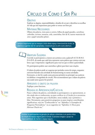 206
NO CORAÇÃO DA ESPERANÇA - GUIA DE PRÁTICAS CIRCULARES
CÍRCULO DE COMO É SER PAI
OBJETIVO
Explorar as alegrias, responsabilidades e desaﬁos de ser pai e identiﬁcar as escolhas
de vida que são importantes para poder se tornar um bom pai.
MATERIAIS NECESSÁRIOS
Objeto da palavra, itens para o centro, folhas de papel grandes, cartolinas
coloridas, revistas, tesouras, cola, canetinhas, ﬁos de lã, outros materiais de
arte e papel tamanho pôster.
ABERTURA SUGERIDA
Convide os participantes a criarem um acróstico com a palavraP-A-T-E-R-N-I-
D-A-D-E, de modo que cada letra represente outra palavra que começa com essa
letra e que é importante e signiﬁcativa para você no que se refere à paternidade.
Os participantes podem usar canetinhas e glitter para fazer suas criações.
O objeto da palavra pode ser suspenso por períodos curtos de tempo, enquanto
estiverem fazendo uma atividade de brainstorming ou outras atividades.
Entretanto, se não for usado como processo primário ou principal, sua ausência
irá debilitar a integridade do círculo. Nós recomendamos que o objeto da palavra
seja usado tanto quanto for possível.
APRESENTE O OBJETO DA PALAVRA
Explique como funciona.
RODADA DE APRESENTAÇÃO/CHECK-IN
Passe o objeto da palavra, convidando os participantes a se apresentarem, se
eles ainda não se conhecerem, ou para veriﬁcar se o Círculo já se encontrou
antes. Nós sugerimos que o facilitador, nessa rodada, seja o primeiro a
falar. Novamente, para possíveis perguntas ou para inspirar contribuições
signiﬁcativas, veja em “Conhecendo-se” no “Apêndice 3: Exemplos de
Perguntas Norteadoras,” ou as sugestões no “Apêndice 2: Dicas para
Alternar Check-ins.”
É sempre importante que se marque o início deste espaço intencional de círculo. Se
a abertura sugerida não for apropriada, é essencial que se ache outra abertura.
Envolver os participantes na geração de valores e diretrizes é um ponto crítico
na criação do espaço seguro para o Círculo. O processo engaja o grupo na
responsabilidade de manter o espaço seguro.
 