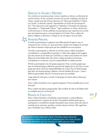 207
MÓDULO V - CONSTRUINDO RELACIONAMENTOS SAUDÁVEIS
GERAÇÃO DE VALORES E DIRETRIZES
Se o círculo já se encontrou antes, reveja e exponha os valores e as diretrizes do
círculo anterior. Se for o primeiro encontro do círculo, estabeleça uma base de
valores, usando uma das técnicas descritas em “Dicas para Estabelecer Valores
no Círculo” no ﬁnal do capítulo “Aprendendo o Círculo de Construção de
Paz.” Nós oferecemos mais sugestões no “Apêndice 3: Exemplos de perguntas
Norteadoras” e “Explorando Valores.” Após estabelecer os valores, desenvolva
as diretrizes para o círculo, pedindo aos participantes que expressem um acordo
que seja importante para a sua participação no Círculo. Passe o objeto da
palavra. Registre as diretrizes e coloque-as em um lugar à vista de todos.
ATIVIDADE PRINCIPAL
Convide os participantes a pegarem uma folha grande de papel e usar os
materiais de arte, revistas, etc. para preencher o papel com imagens de um bom
pai. Reserve bastante tempo para que eles trabalhem nos seus projetos.
Convide os participantes a voltarem ao círculo e passe o objeto da palavra,
convidando-os a compartilhar seu projeto e a falar sobre algumas das imagens
que eles criaram de um bom pai. Convide-os a colocar seus projetos no centro
depois de terem falado sobre eles. Passe o objeto da palavra novamente,
convidando-os a comentar o que foi compartilhado na rodada anterior.
Divida os participantes em três grupos pequenos. Peça a um dos grupos que
faça um braisntorming e elaborem uma lista das alegrias de ser pai. Peça a outro
grupo para fazer a lista das responsabilidades de ser pai. Peça ao último grupo
para fazer um brainstorming e elaborar a lista de desaﬁos de ser pai – o que é
difícil na paternidade. Reserve 10 minutos para essa atividade.
Traga todos de volta para o círculo. Cada grupo irá relatar sobre as listas que
eles criaram.
Passe o objeto da palavra com a seguinte pergunta: O que atrapalha para ser um
bom pai?
Passe o objeto da palavra perguntando: Que escolhas de vida ou de hábitos dão
as condições para ser um bom pai?
RODADA DE CHECK-OUT
Passe o objeto da palavra convidando os participantes a compartilharem
seus pensamentos a respeito do círculo. Você poderá também pedir que os
participantes se manifestem usando uma palavra que resuma como eles estão se
sentindo neste momento, quando o círculo está por terminar. Nós sugerimos
que o facilitador seja o último a falar.
Em um círculo é sempre importante marcar o ﬁnal desse espaço intencional.
Se o fechamento sugerido no guia não for adequado para o seu círculo, encontre
ou crie outro fechamento que você sinta que é o melhor para seu círculo.
 
