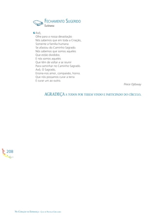 208
NO CORAÇÃO DA ESPERANÇA - GUIA DE PRÁTICAS CIRCULARES
AGRADEÇA A TODOS POR TEREM VINDO E PARTICIPADO DO CÍRCULO.
Avô,
Olhe para a nossa devastação
Nós sabemos que em toda a Criação,
Somente a família humana
Se afastou do Caminho Sagrado.
Nós sabemos que somos aqueles
Que estão divididos
E nós somos aqueles
Que têm de voltar a se reunir
Para caminhar no Caminho Sagrado.
Avô, O Sagrado,
Ensine-nos amor, compaixão, honra.
Que nós possamos curar a terra
E curar um ao outro.
Prece Ojibway
FECHAMENTO SUGERIDO
Leitura:
 