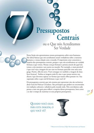 21
7 PRESSUPOSTOS CENTRAIS: O QUE NÓS ACREDITAMOS SER VERDADE
7Pressupostos
ou o Que nós Acreditamos
Nesta Seção nós apresentamos nossos pressupostos sobre seres humanos.
São ideias básicas que nós acreditamos serem verdadeiras sobre a natureza
humana e a nossa relação com o mundo. É importante estar consciente a
respeito dos pressupostos centrais, porque o que nós acreditamos ser verdade
formata o que vemos. Nossas crenças formam o prisma através do qual nós
vemos a nós mesmos e aos outros no mundo. Por exemplo, o mais provável
é que você veja a imagem de um vaso no formato parecido com uma urna
grega. Porém, olhe de novo. Você consegue ver também a imagem de duas
faces brancas? Ambas as imagens estão lá, mas o que nossas mentes nos
dizem é que devemos esperar ver formas que nossos olhos possam ver. Sua
suposição sobre o que está lá formata o que você vê!
Os pressupostos centrais que nós estamos por apresentar não são exclusivos
deste Guia de Práticas Circulares. São princípios que podem ser encontrados
em tradições culturais e sabedoria pelo mundo todo. Nós convidamos cada
pessoa a usar este guia para reﬂetir a respeito destes pressupostos, bem como
a se dar o tempo de examinar os seus próprios pressupostos.
QUANDO VOCÊ OLHA
PARA ESTA IMAGEM, O
QUE VOCÊ VÊ?
Ser Verdade
Centrais
 