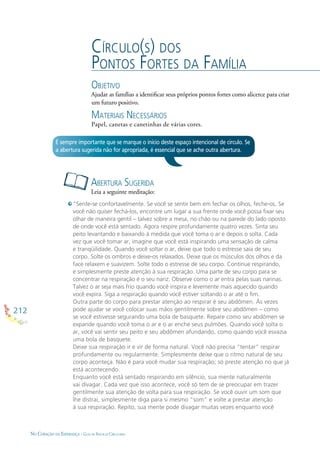 212
NO CORAÇÃO DA ESPERANÇA - GUIA DE PRÁTICAS CIRCULARES
CÍRCULO(S) DOS
PONTOS FORTES DA FAMÍLIA
OBJETIVO
Ajudar as famílias a identiﬁcar seus próprios pontos fortes como alicerce para criar
um futuro positivo.
MATERIAIS NECESSÁRIOS
Papel, canetas e canetinhas de várias cores.
ABERTURA SUGERIDA
Leia a seguinte meditação:
É sempre importante que se marque o início deste espaço intencional de círculo. Se
a abertura sugerida não for apropriada, é essencial que se ache outra abertura.
“Sente-se confortavelmente. Se você se sentir bem em fechar os olhos, feche-os. Se
você não quiser fechá-los, encontre um lugar a sua frente onde você possa ﬁxar seu
olhar de maneira gentil – talvez sobre a mesa, no chão ou na parede do lado oposto
de onde você está sentado. Agora respire profundamente quatro vezes. Sinta seu
peito levantando e baixando à medida que você toma o ar e depois o solta. Cada
vez que você tomar ar, imagine que você está inspirando uma sensação de calma
e tranqüilidade. Quando você soltar o ar, deixe que todo o estresse saia de seu
corpo. Solte os ombros e deixe-os relaxados. Deixe que os músculos dos olhos e da
face relaxem e suavizem. Solte todo o estresse de seu corpo. Continue respirando,
e simplesmente preste atenção à sua respiração. Uma parte de seu corpo para se
concentrar na respiração é o seu nariz. Observe como o ar entra pelas suas narinas.
Talvez o ar seja mais frio quando você inspira e levemente mais aquecido quando
você expira. Siga a respiração quando você estiver soltando o ar até o ﬁm.
Outra parte do corpo para prestar atenção ao respirar é seu abdômen. Às vezes
pode ajudar se você colocar suas mãos gentilmente sobre seu abdômen – como
se você estivesse segurando uma bola de basquete. Repare como seu abdômen se
expande quando você toma o ar e o ar enche seus pulmões. Quando você solta o
ar, você vai sentir seu peito e seu abdômen afundando, como quando você esvazia
uma bola de basquete.
Deixe sua respiração ir e vir de forma natural. Você não precisa “tentar” respirar
profundamente ou regularmente. Simplesmente deixe que o ritmo natural de seu
corpo aconteça. Não é para você mudar sua respiração; só preste atenção no que já
está acontecendo.
Enquanto você está sentado respirando em silêncio, sua mente naturalmente
vai divagar. Cada vez que isso acontece, você só tem de se preocupar em trazer
gentilmente sua atenção de volta para sua respiração. Se você ouvir um som que
lhe distrai, simplesmente diga para si mesmo “som” e volte a prestar atenção
à sua respiração. Repito, sua mente pode divagar muitas vezes enquanto você
 