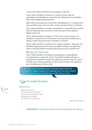 214
NO CORAÇÃO DA ESPERANÇA - GUIA DE PRÁTICAS CIRCULARES
o ponto forte abaixo do desenho do personagem no desenho.
Passe o objeto da palavra novamente em volta do círculo e peça aos
participantes que identiﬁquem o ponto forte de cada pessoa em seu desenho e
falem sobre exemplos desse ponto forte.
Agora olhem novamente para seu desenho e identiﬁquem de 1 a 3 pontos fortes
que sua família possui como um todo e escreva esses pontos fortes no desenho.
Passe o objeto da palavra e convide os participantes a compartilharem os pontos
fortes da família que eles escreveram e como esses pontos fortes ajudam a
família no dia a dia.
Passe o objeto da palavra e pergunte: “Como você se sentiu ao pensar e ao
identiﬁcar os pontos fortes de sua família e ouvir dos outros membros da sua
família a respeito dos pontos fortes individuais e coletivos?”
Passe o objeto da palavra novamente com a seguinte pergunta: “Agora que você
identiﬁcou alguns pontos fortes, pense em alguma coisa que você pode fazer
todos os dias para lembrar dos pontos fortes positivos que sua família tem?”
RODADA DE CHECK-OUT
Passe o objeto da palavra convidando os participantes a compartilharem
seus pensamentos a respeito do círculo. Você poderá também pedir que os
participantes se manifestem usando uma palavra que resuma como eles estão se
sentindo neste momento, quando o círculo está por terminar. Nós sugerimos
que o facilitador seja o último a falar.
Em um círculo é sempre importante marcar o ﬁnal desse espaço intencional.
Se o fechamento sugerido no guia não for adequado para o seu círculo, encontre
ou crie outro fechamento que você sinta que é o melhor para seu círculo.
AGRADEÇA A TODOS POR TEREM VINDO E PARTICIPADO DO CÍRCULO.
ESPERANÇA
Esperança é ter Fé
De que o Poder do Espírito
Para nos curar é Maior do que
Qualquer outro Poder
De nos Ferir e nos Destruir.
Martin Luther King
FECHAMENTO SUGERIDO
 
