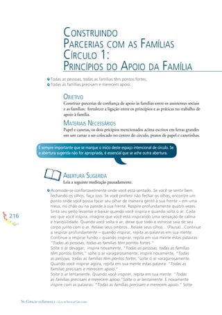 216
NO CORAÇÃO DA ESPERANÇA - GUIA DE PRÁTICAS CIRCULARES
CONSTRUINDO
PARCERIAS COM AS FAMÍLIAS
CÍRCULO 1:
PRINCÍPIOS DO APOIO DA FAMÍLIA
OBJETIVO
Construir parcerias de conﬁança de apoio às famílias entre os assistentes sociais
e as famílias; fortalecer a ligação entre os princípios e as práticas no trabalho de
apoio à família.
MATERIAIS NECESSÁRIOS
Papel e canetas, os dois pricípios mencionados acima escritos em letras grandes
em um cartaz a ser colocado no centro do círculo, pratos de papel e canetinhas.
ABERTURA SUGERIDA
Leia a seguinte meditação pausadamente.
É sempre importante que se marque o início deste espaço intencional de círculo. Se
a abertura sugerida não for apropriada, é essencial que se ache outra abertura.
Todas as pessoas, todas as famílias têm pontos fortes;
Todas as famílias precisam e merecem apoio.
Acomode-se confortavelmente onde você está sentado. Se você se sentir bem
fechando os olhos, faça isso. Se você preferir não fechar os olhos, encontre um
ponto onde você possa focar seu olhar de maneira gentil à sua frente – em uma
mesa, no chão ou na parede à sua frente. Respire profundamente quatro vezes.
Sinta seu peito levantar e baixar quando você inspira e quando solta o ar. Cada
vez que você inspira, imagine que você está inspirando uma sensação de calma
e tranqüilidade. Quando você solta o ar, deixe que todo o estresse saia de seu
corpo junto com o ar. Relaxe seus ombros...Relaxe seus olhos... (Pausa)...Continue
a respirar profundamente – quando inspirar, repita as palavras em sua mente:
Continue a respirar fundo – quando inspirar, repita em sua mente estas palavras:
“Todas as pessoas, todas as famílias têm pontos fortes.”
Solte o ar devagar; inspire novamente, “Todas as pessoas, todas as famílias
têm pontos fortes,” solte o ar varagarosamente; inspire novamente, “Todas
as pessoas, todas as famílias têm pontos fortes,”solte o ar varagarosamente.
Quando você inspirar agora, repita em sua mente estas palavra: “Todas as
famílias precisam e merecem apoio.”
Solte o ar lentamente. Quando você inspirer, repita em sua mente: “Todas
as famílias precisam e merecem apoio.”Solte o ar lentamente. E novamente
inspire com as palavras: “Todas as famílias precisam e merecem apoio.” Solte
 