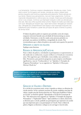 217
MÓDULO VI - CONSTRUINDO PARCERIAS SAUDÁVEIS ENTRE FAMÍLIAS E SISTEMAS
o ar lentamente. Continue a respirar relaxadamente. Perceba seu corpo. Como
você o sente? Se há lugares com tensão, convide seu corpo a relaxar esses
pontos enquanto você continua respirando profundamente. Preste atenção em
sua mente. Observe seus pensamentos, mas sem fazer julgamentos. Continue
respirando relaxadamente e volte-se para seu coração. Inspire paz profunda para
cercar o seu coração. Continue sua respiração tranquila e volte sua atenção para
esta sala. Abra seus olhos quando estiver pronto. Repare em todos que estão aqui
com você. Obrigada por estarem aqui. Sejam bem-vindos! Obrigada por estarem
aqui. Obrigada por compartilharem este espaço e esta respiração enquanto nós
trabalhamos para fortalecer o poder dos princípios de apoio à família na prática
do serviço social.
Envolver os participantes na geração de valores e diretrizes é um ponto crítico
na criação do espaço seguro para o Círculo. O processo engaja o grupo na
responsabilidade de manter o espaço seguro.
O objeto da palavra pode ser suspenso por períodos curtos de tempo,
enquanto estiverem fazendo uma atividade de brainstorming ou outras
atividades. Entretanto, se não for usado como processo primário ou
principal, sua ausência irá debilitar a integridade do círculo. Nós
recomendamos que o objeto da palavra seja usado tanto quanto for possível.
APRESENTE O OBJETO DA PALAVRA
Explique como funciona.
RODADA DE APRESENTAÇÃO/CHECK-IN
Passe o objeto da palavra, convidando os participantes a se apresentarem, se
eles ainda não se conhecerem, ou para veriﬁcar se o Círculo já se encontrou
antes. Nós sugerimos que o facilitador, nessa rodada, seja o primeiro a
falar. Novamente, para possíveis perguntas ou para inspirar contribuições
signiﬁcativas, veja em “Conhecendo-se” no “Apêndice 3: Exemplos de
Perguntas Norteadoras,” ou as sugestões no “Apêndice 2: Dicas para
Alternar Check-ins.”
GERAÇÃO DE VALORES E DIRETRIZES
Se o círculo já se encontrou antes, reveja e exponha os valores e as diretrizes do
círculo anterior. Se for o primeiro encontro do círculo, estabeleça uma base de
valores, usando uma das técnicas descritas em “Dicas para Estabelecer Valores
no Círculo” no ﬁnal do capítulo “Aprendendo o Círculo de Construção de
Paz.” Nós oferecemos mais sugestões no “Apêndice 3: Exemplos de perguntas
Norteadoras” e “Explorando Valores.” Após estabelecer os valores, desenvolva
as diretrizes para o círculo, pedindo aos participantes que expressem um acordo
que seja importante para a sua participação no Círculo. Passe o objeto da
palavra. Registre as diretrizes e coloque-as em um lugar à vista de todos.
 