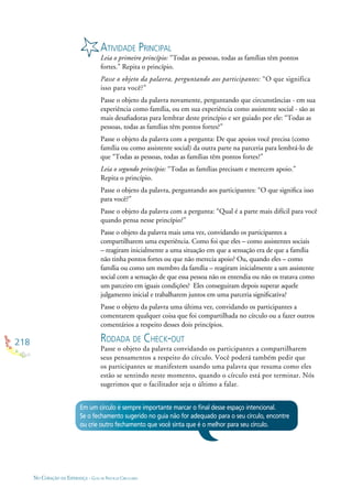 218
NO CORAÇÃO DA ESPERANÇA - GUIA DE PRÁTICAS CIRCULARES
ATIVIDADE PRINCIPAL
Leia o primeiro princípio: “Todas as pessoas, todas as famílias têm pontos
fortes.” Repita o princípio.
Passe o objeto da palavra, perguntando aos participantes: “O que significa
isso para você?”
Passe o objeto da palavra novamente, perguntando que circunstâncias - em sua
experiência como família, ou em sua experiência como assistente social - são as
mais desaﬁadoras para lembrar deste princípio e ser guiado por ele: “Todas as
pessoas, todas as famílias têm pontos fortes?”
Passe o objeto da palavra com a pergunta: De que apoios você precisa (como
família ou como assistente social) da outra parte na parceria para lembrá-lo de
que “Todas as pessoas, todas as famílias têm pontos fortes?”
Leia o segundo princípio: “Todas as famílias precisam e merecem apoio.”
Repita o princípio.
Passe o objeto da palavra, perguntando aos participantes: “O que signiﬁca isso
para você?”
Passe o objeto da palavra com a pergunta: “Qual é a parte mais difícil para você
quando pensa nesse princípio?”
Passe o objeto da palavra mais uma vez, convidando os participantes a
compartilharem uma experiência. Como foi que eles – como assistentes sociais
– reagiram inicialmente a uma situação em que a sensação era de que a família
não tinha pontos fortes ou que não merecia apoio? Ou, quando eles – como
família ou como um membro da família – reagiram inicialmente a um assistente
social com a sensação de que essa pessoa não os entendia ou não os tratava como
um parceiro em iguais condições? Eles conseguiram depois superar aquele
julgamento inicial e trabalharem juntos em uma parceria signiﬁcativa?
Passe o objeto da palavra uma última vez, convidando os participantes a
comentarem qualquer coisa que foi compartilhada no círculo ou a fazer outros
comentários a respeito desses dois princípios.
RODADA DE CHECK-OUT
Passe o objeto da palavra convidando os participantes a compartilharem
seus pensamentos a respeito do círculo. Você poderá também pedir que
os participantes se manifestem usando uma palavra que resuma como eles
estão se sentindo neste momento, quando o círculo está por terminar. Nós
sugerimos que o facilitador seja o último a falar.
Em um círculo é sempre importante marcar o ﬁnal desse espaço intencional.
Se o fechamento sugerido no guia não for adequado para o seu círculo, encontre
ou crie outro fechamento que você sinta que é o melhor para seu círculo.
 
