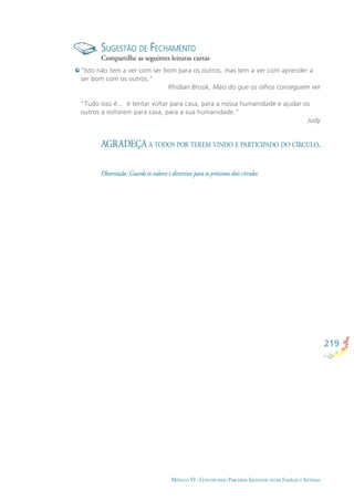 219
MÓDULO VI - CONSTRUINDO PARCERIAS SAUDÁVEIS ENTRE FAMÍLIAS E SISTEMAS
SUGESTÃO DE FECHAMENTO
Compartilhe as seguintes leituras curtas
“Isto não tem a ver com ser bom para os outros, mas tem a ver com aprender a
ser bom com os outros.”
Rhidian Brook, Mais do que os olhos conseguem ver
“Tudo isso é... é tentar voltar para casa, para a nossa humanidade e ajudar os
outros a voltarem para casa, para a sua humanidade.”
Judy
AGRADEÇA A TODOS POR TEREM VINDO E PARTICIPADO DO CÍRCULO.
Observação: Guarde os valores e diretrizes para os próximos dois círculos.
 