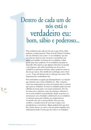 22
NO CORAÇÃO DA ESPERANÇA - GUIA DE PRÁTICAS CIRCULARES
Dentro de cada um de
nós está o
verdadeiro eu:
bom, sábio e poderoso...
Nós acreditamos que cada um tem um eu que é bom, sábio,
poderoso e sempre presente. Neste Guia de Práticas Circulares,
nós nos referimos a isto como o “o eu verdadeiro” que está
em cada um. Está em você, em jovens e nas famílias com
quem você trabalha. A natureza do eu verdadeiro é sábia,
gentil, justa, boa e poderosa. O eu verdadeiro não pode ser
destruído. Não importa o que alguém tenha feito no passado
e não importa o que tenha acontecido com ele ou ela, o
verdadeiro eu permanece tão bom, sábio e poderoso como no
dia em que nasceu. Este modelo do eu distingue entre o fazer
e o ser. O que nós fazemos não é o todo que nós somos. Nós
frequentemente confundimos isso.
Nós confundimos os papéis que desempenhamos e as emoções
que sentimos com o nosso verdadeiro eu. Mas, a maneira
como nos comportamos ou como nos sentimos não é o mesmo
que nosso eu verdadeiro. O nosso eu verdadeiro pode não estar
reﬂetido em nossas ações e em nossos sentimentos. Por trás
de nossos atos e máscaras, o que nós, humanos, adotamos é
um eu mais saudável e mais profundo. Ajudar as pessoas a se
sintonizarem com a bondade e sabedoria de seu eu verdadeiro,
é o primeiro passo para realinhar seu comportamento
no mundo com este eu mais profundo. Para usar uma
metáfora, a camada externa de uma ostra é áspera, com
protuberâncias e reentrâncias. Alguns poderão dizer que ela é
feia. Porém, dentro, no centro, está esta pérola magníﬁca, lisa,
inﬁnitamente linda. É assim que nós vemos o eu verdadeiro.
 