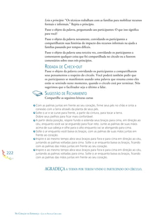 222
NO CORAÇÃO DA ESPERANÇA - GUIA DE PRÁTICAS CIRCULARES
Leia o princípio: “Os técnicos trabalham com as famílias para mobilizar recursos
formais e informais.” Repita o princípio.
Passe o objeto da palavra, perguntando aos participantes: O que isso signiﬁca
para você?
Passe o objeto da palavra novamente, convidando os participantes a
compartilharem suas histórias do impacto dos recursos informais na ajuda a
famílias passando por tempos difíceis.
Passe o objeto da palavra uma terceira vez, convidando os participantes a
comentarem qualquer coisa que foi compartilhada no círculo ou a fazerem
comentários sobre esses três princípios.
RODADA DE CHECK-OUT
Passe o objeto da palavra convidando os participantes a compartilharem
seus pensamentos a respeito do círculo. Você poderá também pedir que
os participantes se manifestem usando uma palavra que resuma como eles
estão se sentindo neste momento, quando o círculo está por terminar. Nós
sugerimos que o facilitador seja o último a falar.
SUGESTÃO DE FECHAMENTO
Compartilhe as seguintes leituras curtas
Com as palmas juntas em frente ao seu coração, ﬁrme seus pés no chão e sinta a
conexão com a terra através da planta de seus pés.
Solte o ar e se curve para frente, a partir da cintura, para tocar a terra.
Dobre seus joelhos para ﬁcar mais confortável.
A partir desta posição, respire fundo e estenda seus braços para cima, em direção ao
céu, enquanto você vai se erguendo para ﬁcar reto. Junte as palmas de suas mãos
acima de sua cabeça e olhe para o alto enquanto vai se alongando para cima.
Solte o ar enquanto você baixa os braços, com as palmas de suas mãos juntas em
frente ao coração.
Inspire e ao mesmo tempo abra seus braços para fora e para cima em direção ao céu,
juntando as palmas voltadas para cima. Solte o ar enquanto baixa os braços, ﬁcando
com as palmas das mãos juntas em frente ao seu coração.
Inspire e ao mesmo tempo abra seus braços para fora e para cima em direção ao céu,
juntando as palmas voltadas para cima. Solte o ar enquanto baixa os braços, ﬁcando
com as palmas das mãos juntas em frente ao seu coração.
AGRADEÇA A TODOS POR TEREM VINDO E PARTICIPADO DO CÍRCULO.
 