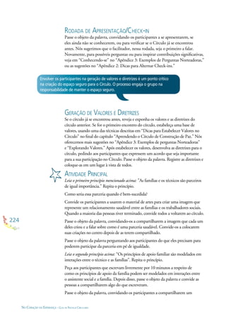 224
NO CORAÇÃO DA ESPERANÇA - GUIA DE PRÁTICAS CIRCULARES
Envolver os participantes na geração de valores e diretrizes é um ponto crítico
na criação do espaço seguro para o Círculo. O processo engaja o grupo na
responsabilidade de manter o espaço seguro.
RODADA DE APRESENTAÇÃO/CHECK-IN
Passe o objeto da palavra, convidando os participantes a se apresentarem, se
eles ainda não se conhecerem, ou para veriﬁcar se o Círculo já se encontrou
antes. Nós sugerimos que o facilitador, nessa rodada, seja o primeiro a falar.
Novamente, para possíveis perguntas ou para inspirar contribuições signiﬁcativas,
veja em “Conhecendo-se” no “Apêndice 3: Exemplos de Perguntas Norteadoras,”
ou as sugestões no “Apêndice 2: Dicas para Alternar Check-ins.”
GERAÇÃO DE VALORES E DIRETRIZES
Se o círculo já se encontrou antes, reveja e exponha os valores e as diretrizes do
círculo anterior. Se for o primeiro encontro do círculo, estabeleça uma base de
valores, usando uma das técnicas descritas em “Dicas para Estabelecer Valores no
Círculo” no ﬁnal do capítulo “Aprendendo o Círculo de Construção de Paz.” Nós
oferecemos mais sugestões no “Apêndice 3: Exemplos de perguntas Norteadoras”
e “Explorando Valores.” Após estabelecer os valores, desenvolva as diretrizes para o
círculo, pedindo aos participantes que expressem um acordo que seja importante
para a sua participação no Círculo. Passe o objeto da palavra. Registre as diretrizes e
coloque-as em um lugar à vista de todos.
ATIVIDADE PRINCIPAL
Leia o primeiro princípio mencionado acima: ”As famílias e os técnicos são parceiros
de igual importância.” Repita o princípio.
Como seria essa parceria quando é bem-sucedida?
Convide os participantes a usarem o material de artes para criar uma imagem que
represente um relacionamento saudável entre as famílias e os trabalhadores sociais.
Quando a maioria das pessoas tiver terminado, convide todos a voltarem ao círculo.
Passe o objeto da palavra, convidando-os a compartilharem a imagem que cada um
deles criou e a falar sobre como é uma parceria saudável. Convide-os a colocarem
suas criações no centro depois de as terem compartilhado.
Passe o objeto da palavra perguntando aos participantes do que eles precisam para
poderem participar da parceria em pé de igualdade.
Leia o segundo princípio acima: “Os princípios de apoio familiar são modelados em
interações entre o técnico e as famílias”. Repita o princípio.
Peça aos participantes que escrevam livremente por 10 minutos a respeito de
como os princípios de apoio da família podem ser modelados em interações entre
o assistente social e a família. Depois disso, passe o objeto da palavra e convide as
pessoas a compartilharem algo do que escreveram.
Passe o objeto da palavra, convidando os participantes a compartilharem um
 