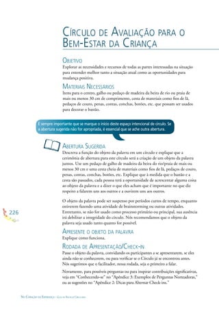226
NO CORAÇÃO DA ESPERANÇA - GUIA DE PRÁTICAS CIRCULARES
CÍRCULO DE AVALIAÇÃO PARA O
BEM-ESTAR DA CRIANÇA
OBJETIVO
Explorar as necessidades e recursos de todas as partes interessadas na situação
para entender melhor tanto a situação atual como as oportunidades para
mudança positiva.
MATERIAIS NECESSÁRIOS
Itens para o centro, galho ou pedaço de madeira da beira de rio ou praia de
mais ou menos 30 cm de comprimento, cesta de materiais como ﬁos de lã,
pedaços de couro, penas, contas, conchas, botões, etc. que possam ser usados
para decorar o bastão.
ABERTURA SUGERIDA
Descreva a função do objeto da palavra em um círculo e explique que a
cerimônia de abertura para este círculo será a criação de um objeto da palavra
juntos. Use um pedaço de galho de madeira da beira do rio/praia de mais ou
menos 30 cm e uma cesta cheia de materiais como ﬁos de lã, pedaços de couro,
penas, contas, conchas, botões, etc. Explique que à medida que o bastão e a
cesta são passados, cada pessoa terá a oportunidade de acrescentar alguma coisa
ao objeto da palavra e a dizer o que eles acham que é importante no que diz
respeito a falarem uns aos outros e a ouvirem uns aos outros.
O objeto da palavra pode ser suspenso por períodos curtos de tempo, enquanto
estiverem fazendo uma atividade de brainstorming ou outras atividades.
Entretanto, se não for usado como processo primário ou principal, sua ausência
irá debilitar a integridade do círculo. Nós recomendamos que o objeto da
palavra seja usado tanto quanto for possível.
APRESENTE O OBJETO DA PALAVRA
Explique como funciona.
RODADA DE APRESENTAÇÃO/CHECK-IN
Passe o objeto da palavra, convidando os participantes a se apresentarem, se eles
ainda não se conhecerem, ou para veriﬁcar se o Círculo já se encontrou antes.
Nós sugerimos que o facilitador, nessa rodada, seja o primeiro a falar.
Novamente, para possíveis perguntas ou para inspirar contribuições signiﬁcativas,
veja em “Conhecendo-se” no “Apêndice 3: Exemplos de Perguntas Norteadoras,”
ou as sugestões no “Apêndice 2: Dicas para Alternar Check-ins.”
É sempre importante que se marque o início deste espaço intencional de círculo. Se
a abertura sugerida não for apropriada, é essencial que se ache outra abertura.
 