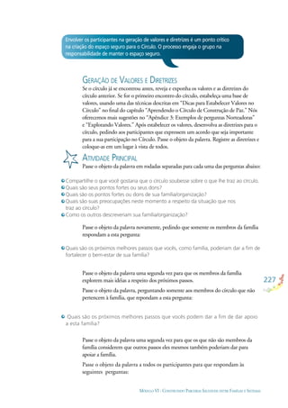 227
MÓDULO VI - CONSTRUINDO PARCERIAS SAUDÁVEIS ENTRE FAMÍLIAS E SISTEMAS
Envolver os participantes na geração de valores e diretrizes é um ponto crítico
na criação do espaço seguro para o Círculo. O processo engaja o grupo na
responsabilidade de manter o espaço seguro.
GERAÇÃO DE VALORES E DIRETRIZES
Se o círculo já se encontrou antes, reveja e exponha os valores e as diretrizes do
círculo anterior. Se for o primeiro encontro do círculo, estabeleça uma base de
valores, usando uma das técnicas descritas em “Dicas para Estabelecer Valores no
Círculo” no ﬁnal do capítulo “Aprendendo o Círculo de Construção de Paz.” Nós
oferecemos mais sugestões no “Apêndice 3: Exemplos de perguntas Norteadoras”
e “Explorando Valores.” Após estabelecer os valores, desenvolva as diretrizes para o
círculo, pedindo aos participantes que expressem um acordo que seja importante
para a sua participação no Círculo. Passe o objeto da palavra. Registre as diretrizes e
coloque-as em um lugar à vista de todos.
ATIVIDADE PRINCIPAL
Passe o objeto da palavra em rodadas separadas para cada uma das perguntas abaixo:
Compartilhe o que você gostaria que o círculo soubesse sobre o que lhe traz ao círculo.
Quais são seus pontos fortes ou seus dons?
Quais são os pontos fortes ou dons de sua família/organização?
Quais são suas preocupações neste momento a respeito da situação que nos
traz ao círculo?
Como os outros descreveriam sua família/organização?
Quais são os próximos melhores passos que vocês, como família, poderiam dar a ﬁm de
fortalecer o bem-estar de sua família?
Quais são os próximos melhores passos que vocês podem dar a ﬁm de dar apoio
a esta família?
Passe o objeto da palavra novamente, pedindo que somente os membros da família
respondam a esta pergunta:
Passe o objeto da palavra uma segunda vez para que os membros da família
explorem mais idéias a respeito dos próximos passos.
Passe o objeto da palavra, perguntando somente aos membros do círculo que não
pertencem à família, que repondam a esta pergunta:
Passe o objeto da palavra uma segunda vez para que os que não são membros da
família considerem que outros passos eles mesmos também poderiam dar para
apoiar a família.
Passe o objeto da palavra a todos os participantes para que respondam às
seguintes perguntas:
 