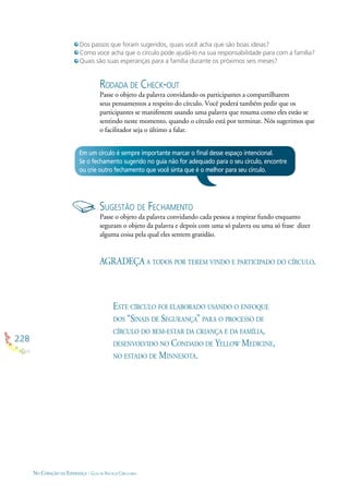 228
NO CORAÇÃO DA ESPERANÇA - GUIA DE PRÁTICAS CIRCULARES
Dos passos que foram sugeridos, quais você acha que são boas ideias?
Como voce acha que o círculo pode ajudá-lo na sua responsabilidade para com a família?
Quais são suas esperanças para a família durante os próximos seis meses?
Em um círculo é sempre importante marcar o ﬁnal desse espaço intencional.
Se o fechamento sugerido no guia não for adequado para o seu círculo, encontre
ou crie outro fechamento que você sinta que é o melhor para seu círculo.
RODADA DE CHECK-OUT
Passe o objeto da palavra convidando os participantes a compartilharem
seus pensamentos a respeito do círculo. Você poderá também pedir que os
participantes se manifestem usando uma palavra que resuma como eles estão se
sentindo neste momento, quando o círculo está por terminar. Nós sugerimos que
o facilitador seja o último a falar.
SUGESTÃO DE FECHAMENTO
Passe o objeto da palavra convidando cada pessoa a respirar fundo enquanto
seguram o objeto da palavra e depois com uma só palavra ou uma só frase dizer
alguma coisa pela qual eles sentem gratidão.
AGRADEÇA A TODOS POR TEREM VINDO E PARTICIPADO DO CÍRCULO.
ESTE CÍRCULO FOI ELABORADO USANDO O ENFOQUE
DOS “SINAIS DE SEGURANÇA” PARA O PROCESSO DE
CÍRCULO DO BEM-ESTAR DA CRIANÇA E DA FAMÍLIA,
DESENVOLVIDO NO CONDADO DE YELLOW MEDICINE,
NO ESTADO DE MINNESOTA.
 