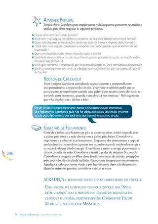230
NO CORAÇÃO DA ESPERANÇA - GUIA DE PRÁTICAS CIRCULARES
ATIVIDADE PRINCIPAL
Passe o objeto da palavra para engajar tantas rodadas quantas parecerem necessárias e
práticas para obter respostas às seguintes perguntas:
O que está indo bem nesta família?
Você tem mais algum comentário a respeito do que está dando certo nesta família?
Quais são algumas preocupações contínuas que você tem a respeito desta família?
Você tem mais algum comentário a respeito das preocupações que acabaram de ser
levantadas?
Que complicações estão tendo impacto sobre a família?
Você tem ideias sobre quais são os próximos passos possíveis ou quais as modiﬁcações
do plano são possíveis?
Você quer comentar a respeito do que os outros disseram, ou você tem idéias a acrescentar?
Você consegue pensar em uma contribuição que você pode dar para o sucesso do plano
da família?
Em um círculo é sempre importante marcar o ﬁnal desse espaço intencional.
Se o fechamento sugerido no guia não for adequado para o seu círculo, encontre
ou crie outro fechamento que você sinta que é o melhor para seu círculo.
RODADA DE CHECK-OUT
Passe o objeto da palavra convidando os participantes a compartilharem
seus pensamentos a respeito do círculo. Você poderá também pedir que os
participantes se manifestem usando uma palavra que resuma como eles estão se
sentindo neste momento, quando o círculo está por terminar. Nós sugerimos
que o facilitador seja o último a falar.
SUGESTÃO DE FECHAMENTO
Convide a todos para ﬁcarem em pé e se darem as mãos: a mão esquerda com
a palma para cima e a mão direita com a palma para baixo. Convide-os a
inspirarem e a soltarem o ar lentamente. Enquanto eles contiunuam a respirar
profundamente, convide-os a pensar em sua mão esquerda recebendo energia e
na sua mão direita dando energia. Convide-os a sentir a energia percorrendo o
círculo de mão em mão. Convide-os a sentir o poder do objetivo de conexão.
Convide-os a imaginar os ﬁlhos desta família no centro do círculo, protegidos
pelo poder do seu círculo de cuidado. Guarde essa imagem por um momento.
Agradeça a todos por terem vindo e por fazerem parte deste círculo protetor.
Quando estiverem prontos, convide-os a soltar as mãos.
AGRADEÇA A TODOS POR TEREM VINDO E PARTICIPADO DO CÍRCULO.
ESTE CÍRCULO FOI ELABORADO USANDO O ENFOQUE DOS “SINAIS
DE SEGURANÇA” PARA O PROCESSO DE CÍRCULO DO BEM-ESTAR DA
CRIANÇA E DA FAMÍLIA, DESENVOLVIDO NO CONDADO DE YELLOW
MEDICINE , NO ESTADO DE MINNESOTA.
 